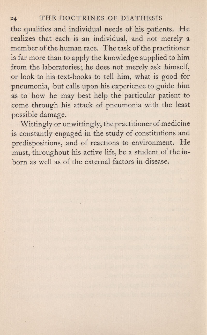 24 THE DOCTRINES OF DIATHESIS the qualities and individual needs of his patients. He realizes that each is an individual, and not merely a member of the human race. The task of the practitioner is far more than to apply the knowledge supplied to him from the laboratories ; he does not merely ask himself, or look to his text-books to tell him, what is good for pneumonia, but calls upon his experience to guide him as to how he may best help the particular patient to come through his attack of pneumonia with the least possible damage. Wittingly or unwittingly, the practitioner of medicine is constantly engaged in the study of constitutions and predispositions, and of reactions to environment. He must, throughout his active life, be a student of the in¬ born as well as of the external factors in disease.