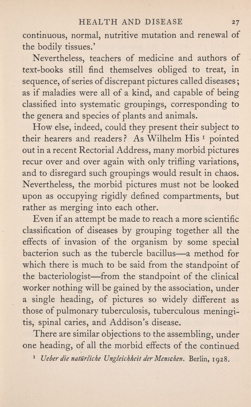 HEALTH AND DISEASE 27 continuous, normal, nutritive mutation and renewal of the bodily tissues.' Nevertheless, teachers of medicine and authors of text-books still find themselves obliged to treat, in sequence, of series of discrepant pictures called diseases ; as if maladies were all of a kind, and capable of being classified into systematic groupings, corresponding to the genera and species of plants and animals. How else, indeed, could they present their subject to their hearers and readers ? As Wilhelm His ^ pointed out in a recent Rectorial Address, many morbid pictures recur over and over again with only trifling variations, and to disregard such groupings would result in chaos. Nevertheless, the morbid pictures must not be looked upon as occupying rigidly defined compartments, but rather as merging into each other. Even if an attempt be made to reach a more scientific classification of diseases by grouping together all the effects of invasion of the organism by some special bacterion such as the tubercle bacillus—a method for which there is much to be said from the standpoint of the bacteriologist—from the standpoint of the clinical worker nothing will be gained by the association, under a single heading, of pictures so widely different as those of pulmonary tuberculosis, tuberculous meningi¬ tis, spinal caries, and Addison's disease. There are similar objections to the assembling, under one heading, of all the morbid effects of the continued ^ иeber die natürliche Ungleichheit der Menschen. Berlin, 1928.