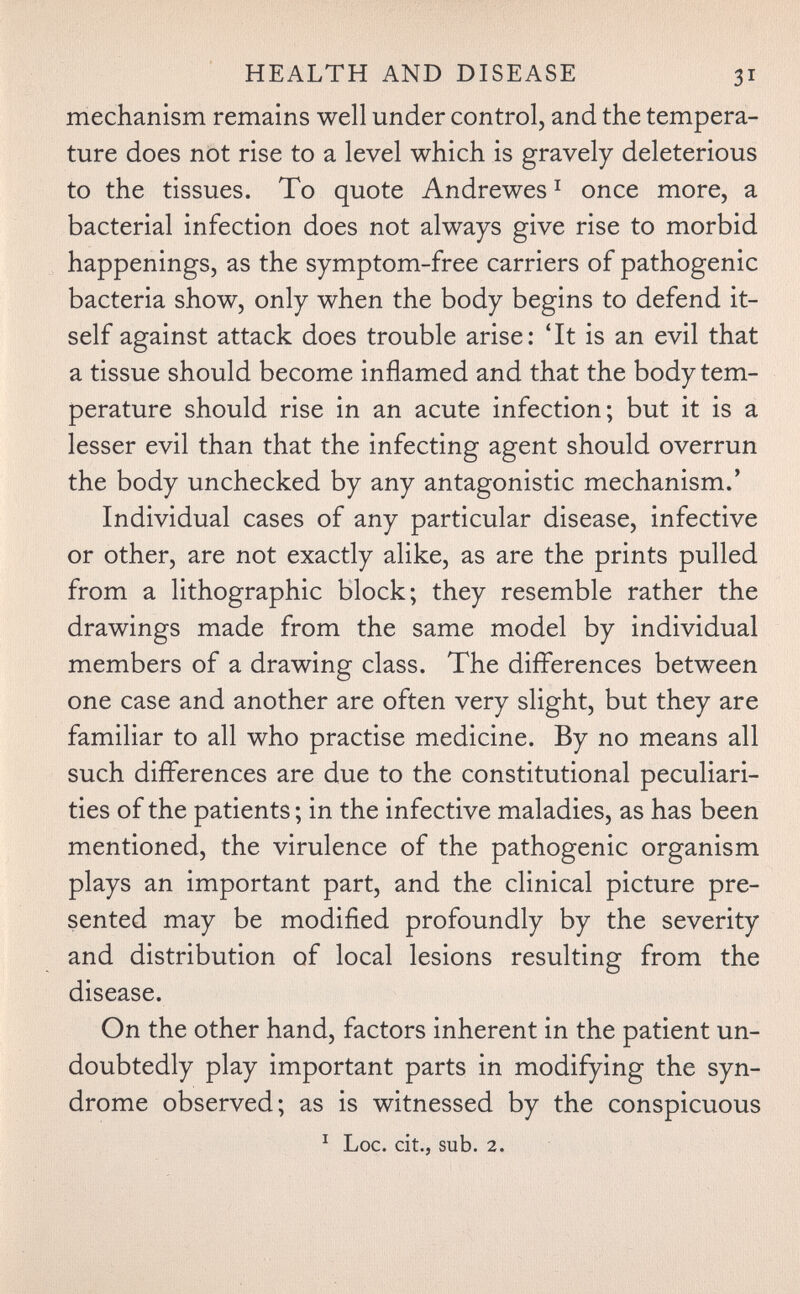 HEALTH AND DISEASE 31 mechanism remains well under control, and the tempera¬ ture does not rise to a level which is gravely deleterious to the tissues. To quote Andrewes ^ once more, a bacterial infection does not always give rise to morbid happenings, as the symptom-free carriers of pathogenic bacteria show, only when the body begins to defend it¬ self against attack does trouble arise: 'It is an evil that a tissue should become inflamed and that the body tem¬ perature should rise in an acute infection; but it is a lesser evil than that the infecting agent should overrun the body unchecked by any antagonistic mechanism.' Individual cases of any particular disease, infective or other, are not exactly alike, as are the prints pulled from a lithographic block; they resemble rather the drawings made from the same model by individual members of a drawing class. The differences between one case and another are often very slight, but they are familiar to all who practise medicine. By no means all such differences are due to the constitutional peculiari¬ ties of the patients ; in the infective maladies, as has been mentioned, the virulence of the pathogenic organism plays an important part, and the clinical picture pre¬ sented may be modified profoundly by the severity and distribution of local lesions resulting from the disease. On the other hand, factors inherent in the patient un¬ doubtedly play important parts in modifying the syn¬ drome observed; as is witnessed by the conspicuous ^ Loc. cit., sub. 2.