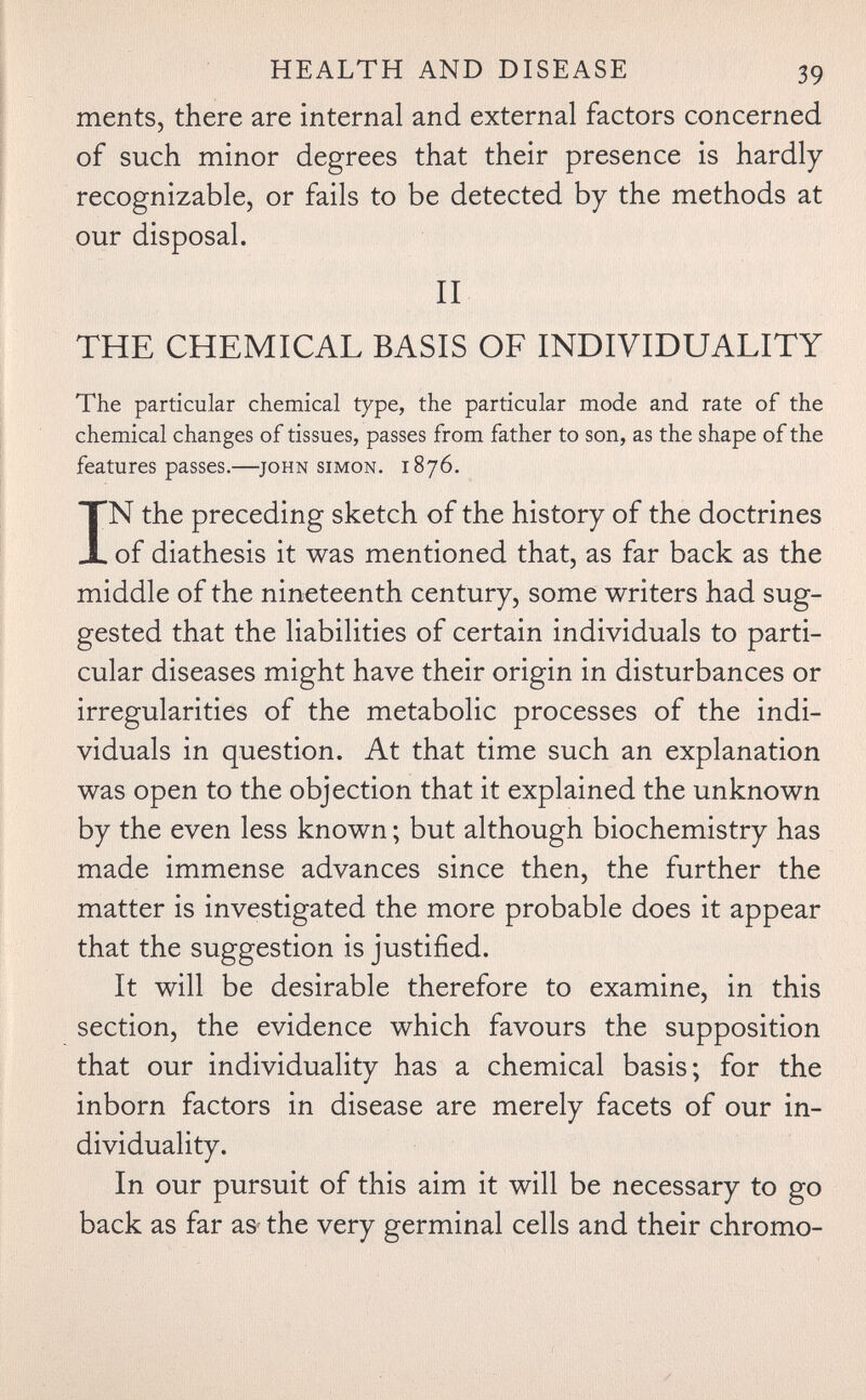 HEALTH AND DISEASE 39 ments, there are internal and external factors concerned of such minor degrees that their presence is hardly recognizable, or fails to be detected by the methods at our disposal. II THE CHEMICAL BASIS OF INDIVIDUALITY The particular chemical type, the particular mode and rate of the chemical changes of tissues, passes from father to son, as the shape of the features passes.—^john simon. 1876. IN the preceding sketch of the history of the doctrines of diathesis it was mentioned that, as far back as the middle of the nineteenth century, some writers had sug¬ gested that the liabilities of certain individuals to parti¬ cular diseases might have their origin in disturbances or irregularities of the metabolic processes of the indi¬ viduals in question. At that time such an explanation was open to the objection that it explained the unknown by the even less known ; but although biochemistry has made immense advances since then, the further the matter is investigated the more probable does it appear that the suggestion is justified. It will be desirable therefore to examine, in this section, the evidence which favours the supposition that our individuality has a chemical basis; for the inborn factors in disease are merely facets of our in¬ dividuality. In our pursuit of this aim it will be necessary to go back as far aS' the very germinal cells and their chromo-