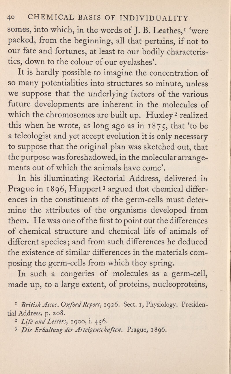 40 CHEMICAL BASIS OF INDIVIDUALITY somes, into which, in the words of J. B. Leathes,i 'were packed, from the beginning, all that pertains, if not to our fate and fortunes, at least to our bodily characteris¬ tics, down to the colour of our eyelashes'. It is hardly possible to imagine the concentration of so many potentialities into structures so minute, unless we suppose that the underlying factors of the various future developments are inherent in the molecules of which the chromosomes are built up. Huxley ^ realized this when he wrote, as long ago as in 1875, a teleologist and yet accept evolution it is only necessary to suppose that the original plan was sketched out, that the purpose was foreshadowed, in the molecular arrange¬ ments out of which the animals have come'. In his illuminating Rectorial Address, delivered in Prague in 1896, Huppert 3 argued that chemical differ¬ ences in the constituents of the germ-cells must deter¬ mine the attributes of the organisms developed from them. He was one of the first to point out the differences of chemical structure and chemical life of animals of different species ; and from such differences he deduced the existence of similar differences in the materials com¬ posing the germ-cells from which they spring. In such a congeries of molecules as a germ-cell, made up, to a large extent, of proteins, nucleoproteins, ^ British Assoc. Oxford Report, Sect, i, Physiology. Presiden¬ tial Address, p. 208. 2 Life and Letters, 1900, i. 456. 3 Die Erhaltung der Arteigenschaften. Prague, 1896.