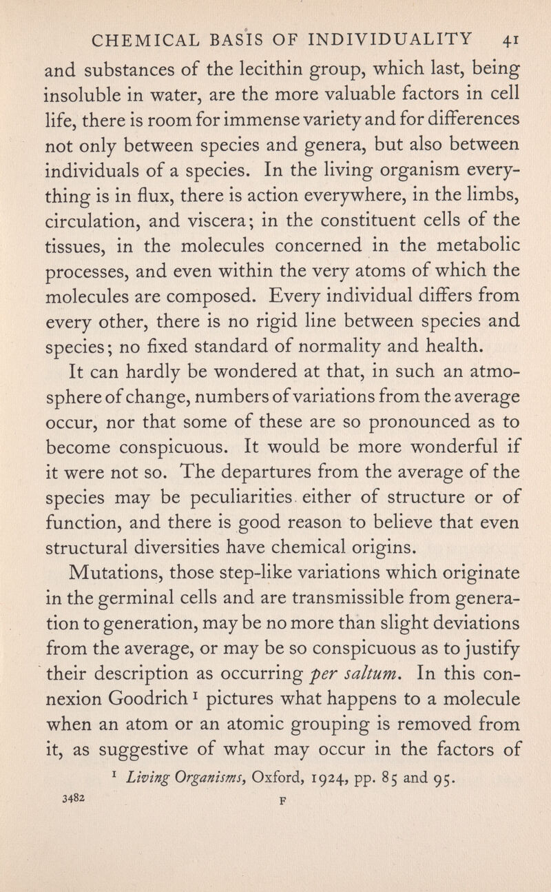 CHEMICAL BASÌS OF INDIVIDUALITY 41 and substances of the lecithin group, which last, being insoluble in water, are the more valuable factors in cell life, there is room for immense variety and for differences not only between species and genera, but also between individuals of a species. In the living organism every¬ thing is in flux, there is action everywhere, in the limbs, circulation, and viscera; in the constituent cells of the tissues, in the molecules concerned in the metabolic processes, and even within the very atoms of which the molecules are composed. Every individual differs from every other, there is no rigid line between species and species ; no fixed standard of normality and health. It can hardly be wondered at that, in such an atmo¬ sphere of change, numbers of variations from the average occur, nor that some of these are so pronounced as to become conspicuous. It would be more wonderful if it were not so. The departures from the average of the species may be peculiarities, either of structure or of function, and there is good reason to believe that even structural diversities have chemical origins. Mutations, those step-like variations which originate in the germinal cells and are transmissible from genera¬ tion to generation, may be no more than slight deviations from the average, or may be so conspicuous as to justify their description as occurring per saltum. In this con¬ nexion Goodrich ^ pictures what happens to a molecule when an atom or an atomic grouping is removed from it, as suggestive of what may occur in the factors of ^ Living Organisms^ Oxford, 1924, pp. 85 and 95. 3482 p