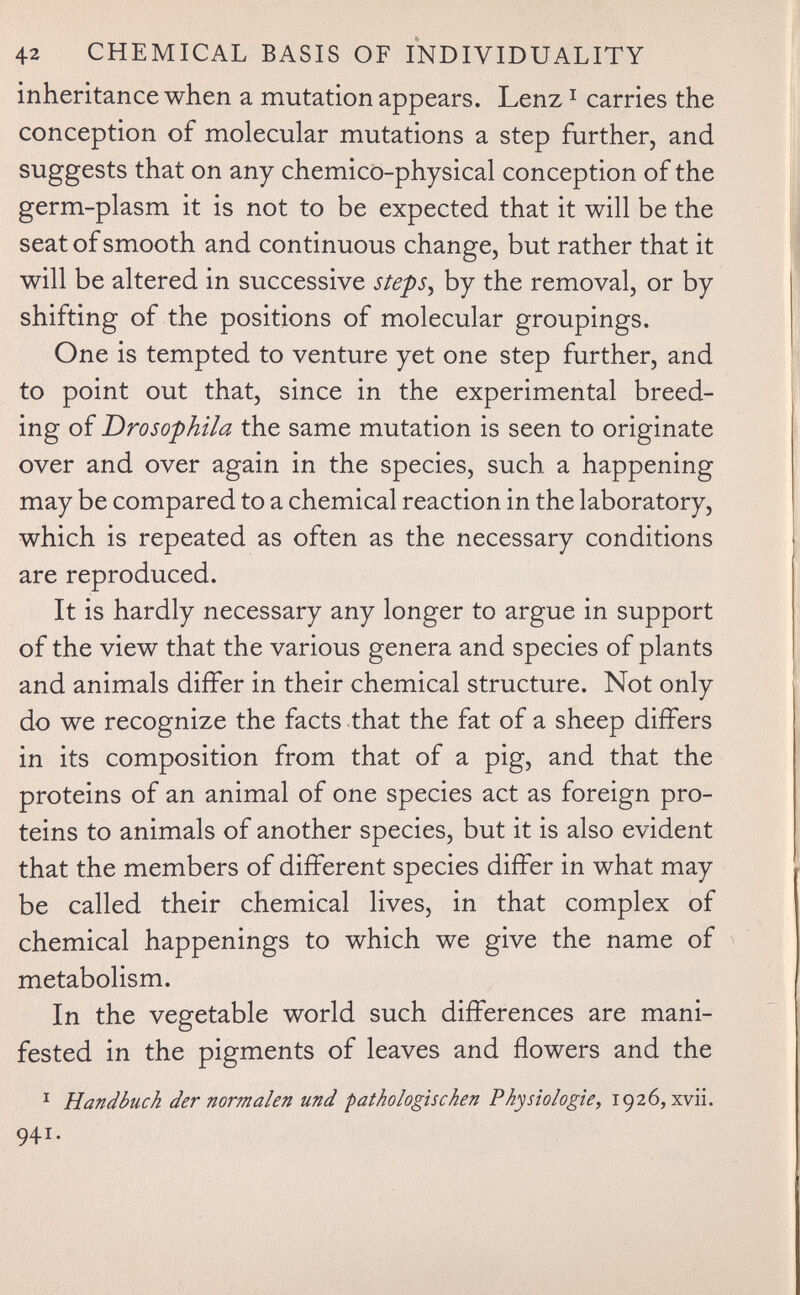 42 CHEMICAL BASIS OF INDIVIDUALITY inheritance when a mutation appears. Lenz ^ carries the conception of molecular mutations a step further, and suggests that on any chemico-physical conception of the germ-plasm it is not to be expected that it will be the seat of smooth and continuous change, but rather that it will be altered in successive steps^ by the removal, or by shifting of the positions of molecular groupings. One is tempted to venture yet one step further, and to point out that, since in the experimental breed¬ ing of Drosophila the same mutation is seen to originate over and over again in the species, such a happening may be compared to a chemical reaction in the laboratory, which is repeated as often as the necessary conditions are reproduced. It is hardly necessary any longer to argue in support of the view that the various genera and species of plants and animals differ in their chemical structure. Not only do we recognize the facts that the fat of a sheep differs in its composition from that of a pig, and that the proteins of an animal of one species act as foreign pro¬ teins to animals of another species, but it is also evident that the members of different species differ in what may be called their chemical lives, in that complex of chemical happenings to which we give the name of metabolism. In the vegetable world such differences are mani¬ fested in the pigments of leaves and flowers and the ^ Handbuch dernormalen und pathologischen Physiologie^ 1926,xvii. 941.