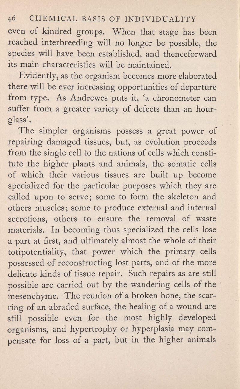 4б CHEMICAL BASIS OF INDIVIDUALITY even of kindred groups. When that stage has been reached interbreeding will no longer be possible, the species will have been established, and thenceforward its main characteristics will be maintained. Evidently, as the organism becomes more elaborated there will be ever increasing opportunities of departure from type. As Andrewes puts it, 'a chronometer can suffer from a greater variety of defects than an hour¬ glass'. The simpler organisms possess a great power of repairing damaged tissues, but, as evolution proceeds from the single cell to the nations of cells which consti¬ tute the higher plants and animals, the somatic cells of which their various tissues are built up become specialized for the particular purposes which they are called upon to serve; some to form the skeleton and others muscles; some to produce external and internal secretions, others to ensure the removal of waste materials. In becoming thus specialized the cells lose a part at first, and ultimately almost the whole of their totipotentiality, that power which the primary cells possessed of reconstructing lost parts, and of the more delicate kinds of tissue repair. Such repairs as are still possible are carried out by the wandering cells of the mesenchyme. The reunion of a broken bone, the scar¬ ring of an abraded surface, the healing of a wound are still possible even for the most highly developed organisms, and hypertrophy or hyperplasia may com¬ pensate for loss of a part, but in the higher animals