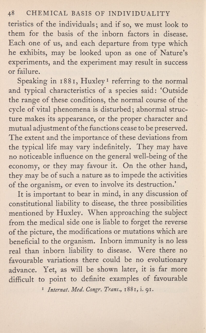 48 CHEMICAL BASIS OF INDIVIDUALITY teristics of the individuals ; and if so, we must look to them for the basis of the inborn factors in disease. Each one of us, and each departure from type which he exhibits, may be looked upon as one of Nature's experiments, and the experiment may result in success or failure. Speaking in 1881, Huxley^ referring to the normal and typical characteristics of a species said: 'Outside the range of these conditions, the normal course of the cycle of vital phenomena is disturbed; abnormal struc¬ ture makes its appearance, or the proper character and mutual adjustment of the functions cease to be preserved. The extent and the importance of these deviations from the typical life may vary indefinitely. They may have no noticeable influence on the general well-being of the economy, or they may favour it. On the other hand, they may be of such a nature as to impede the activities of the organisrn, or even to involve its destruction.' It is important to bear in mind, in any discussion of constitutional liability to disease, the three possibilities mentioned by Huxley. When approaching the subject from the medical side one is liable to forget the reverse of the picture, the modifications or mutations which are beneficial to the organism. Inborn immunity is no less real than inborn liability to disease. Were there no favourable variations there could be no evolutionary advance. Yet, as will be shown later, it is far more difficult to point to definite examples of favourable * Internat. Med. Congr. Trans., i88r, i. 91.