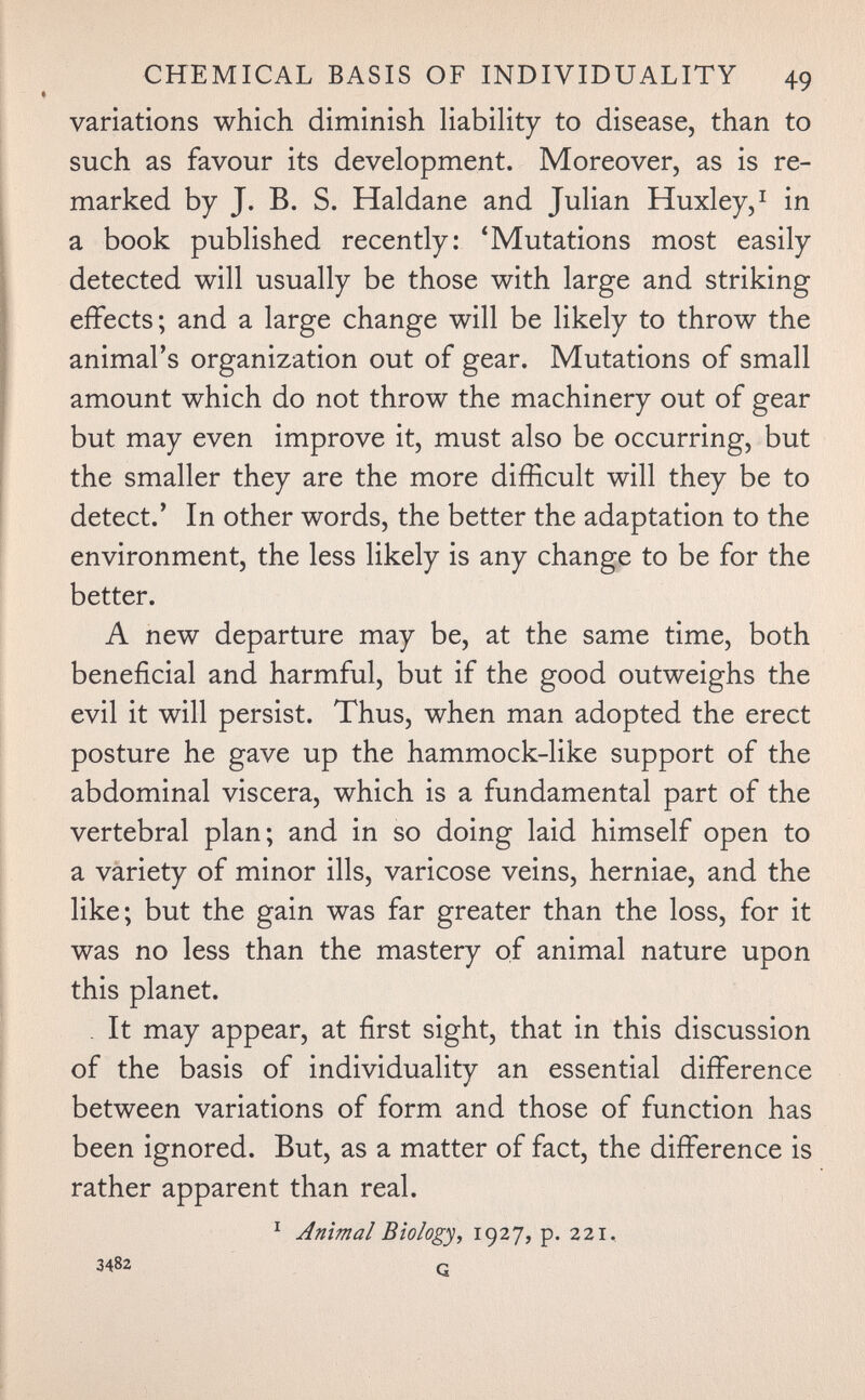 CHEMICAL BASIS OF INDIVIDUALITY 49 variations which diminish liability to disease, than to such as favour its development. Moreover, as is re¬ marked by J. B. S. Haldane and Julian Huxley,^ in a book published recently: 'Mutations most easily detected will usually be those with large and striking effects; and a large change will be likely to throw the animal's organization out of gear. Mutations of small amount which do not throw the machinery out of gear but may even improve it, must also be occurring, but the smaller they are the more difficult will they be to detect.' In other words, the better the adaptation to the environment, the less likely is any change to be for the better. A new departure may be, at the same time, both beneficial and harmful, but if the good outweighs the evil it will persist. Thus, when man adopted the erect posture he gave up the hammock-like support of the abdominal viscera, which is a fundamental part of the vertebral plan; and in so doing laid himself open to a variety of minor ills, varicose veins, herniae, and the like; but the gain was far greater than the loss, for it was no less than the mastery of animal nature upon this planet. . It may appear, at first sight, that in this discussion of the basis of individuality an essential difference between variations of form and those of function has been ignored. But, as a matter of fact, the difference is rather apparent than real. Animal Biology, 1927, p. 221, 3482 a