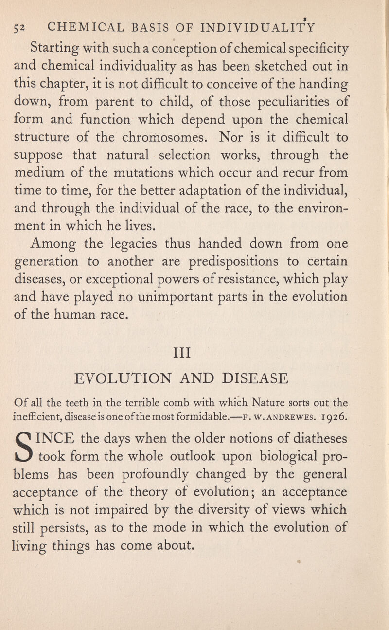 52 CHEMICAL BASIS OF INDIVIDUALITY Starting with such a conception of chemical specificity and chemical individuality as has been sketched out in this chapter, it is not difficult to conceive of the handing down, from parent to child, of those peculiarities of form and function which depend upon the chemical structure of the chromosomes. Nor is it difficult to suppose that natural selection works, through the medium of the mutations which occur and recur from time to time, for the better adaptation of the individual, and through the individual of the race, to the environ¬ ment in which he lives. Among the legacies thus handed down from one generation to another are predispositions to certain diseases, or exceptional powers of resistance, which play and have played no unimportant parts in the evolution of the human race. Ill EVOLUTION AND DISEASE Of all the teeth in the terrible comb with which Nature sorts out the ineíEcient, disease is one of the most formidable.—f . w. andrewes. 1926. SINCE the days when the older notions of diatheses took form the whole outlook upon biological pro¬ blems has been profoundly changed by the general acceptance of the theory of evolution; an acceptance which is not impaired by the diversity of views which still persists, as to the mode in which the evolution of living things has come about.