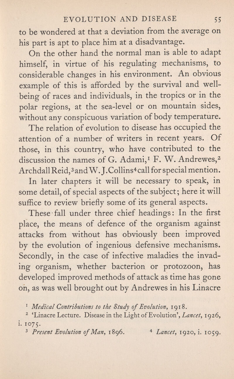 EVOLUTION AND DISEASE 55 to be wondered at that a deviation from the average on his part is apt to place him at a disadvantage. On the other hand the normal man is able to adapt himself, in virtue of his regulating mechanisms, to considerable changes in his environment. An obvious example of this is afforded by the survival and well- being of races and individuals, in the tropics or in the polar regions, at the sea-level or on mountain sides, without any conspicuous variation of body temperature. The relation of evolution to disease has occupied the attention of a number of writers in recent years. Of those, in this country, who have contributed to the discussion the names of G. Adami,^ F. W. Andrewes,^ ArchdallReid,3andW. J.Collins^call for special mention. In later chapters it will be necessary to speak, in some detail, of special aspects of the subject; here it will suffice to review briefly some of its general aspects. These fall under three chief headings: In the first place, the means of defence of the organism against attacks from without has obviously been improved by the evolution of ingenious defensive mechanisms. Secondly, in the case of infective maladies the invad¬ ing organism, whether bacterion or protozoon, has developed improved methods of attack as time has gone on, as was well brought out by Andrewes in his Linacre ^ Medical Contributions to the Study of Evolution^ 1918. ^ 'Linacre Lecture. DiseaseintheLightofEvolution', 1926, i. 1075. ^ Present Evolution of Man, 1896. Lancet, 1920,!. 1059.