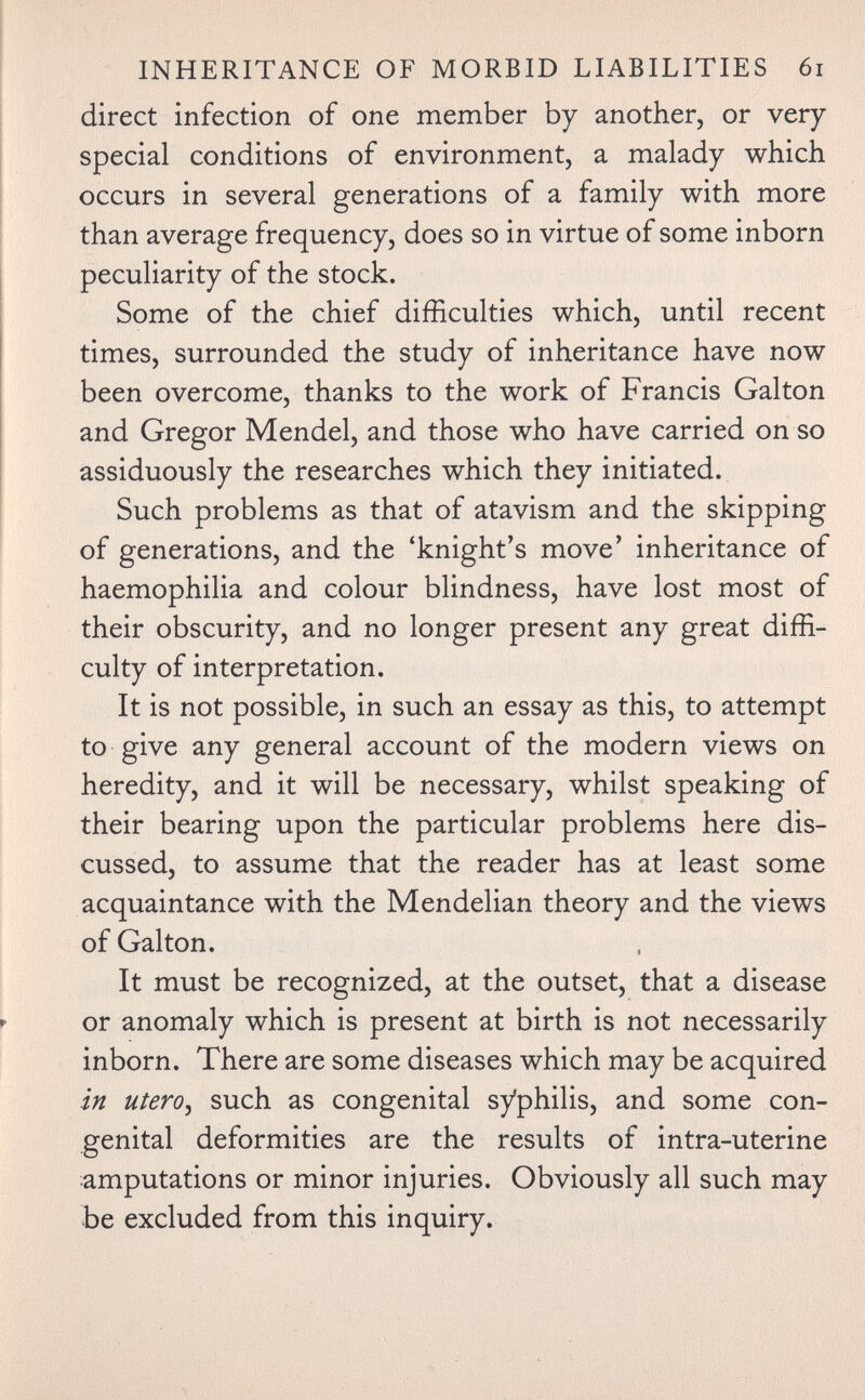 INHERITANCE OF MORBID LIABILITIES 6i direct infection of one member by another, or very special conditions of environment, a malady which occurs in several generations of a family with more than average frequency, does so in virtue of some inborn peculiarity of the stock. Some of the chief difficulties which, until recent times, surrounded the study of inheritance have now been overcome, thanks to the work of Francis Galton and Gregor Mendel, and those who have carried on so assiduously the researches which they initiated. Such problems as that of atavism and the skipping of generations, and the 'knight's move' inheritance of haemophilia and colour blindness, have lost most of their obscurity, and no longer present any great diffi¬ culty of interpretation. It is not possible, in such an essay as this, to attempt to give any general account of the modern views on heredity, and it will be necessary, whilst speaking of their bearing upon the particular problems here dis¬ cussed, to assume that the reader has at least some acquaintance with the Mendelian theory and the views of Galton. It must be recognized, at the outset, that a disease or anomaly which is present at birth is not necessarily inborn. There are some diseases which may be acquired in utero^ such as congenital syphilis, and some con¬ genital deformities are the results of intra-uterine amputations or minor injuries. Obviously all such may be excluded from this inquiry.