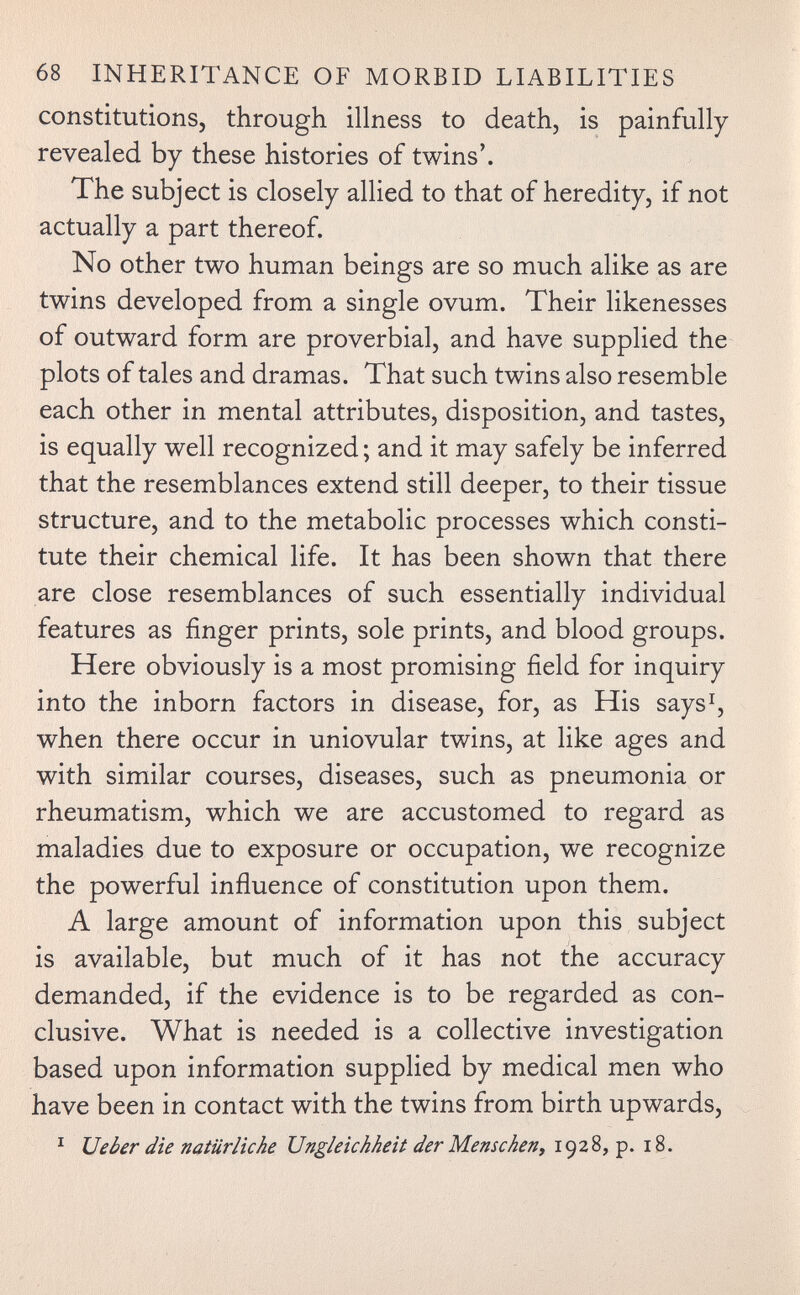 68 INHERITANCE OF MORBID LIABILITIES constitutions, through illness to death, is painfully revealed by these histories of twins'. The subject is closely allied to that of heredity, if not actually a part thereof. No other two human beings are so much alike as are twins developed from a single ovum. Their likenesses of outward form are proverbial, and have supplied the plots of tales and dramas. That such twins also resemble each other in mental attributes, disposition, and tastes, is equally well recognized ; and it may safely be inferred that the resemblances extend still deeper, to their tissue structure, and to the metabolic processes which consti¬ tute their chemical life. It has been shown that there are close resemblances of such essentially individual features as finger prints, sole prints, and blood groups. Here obviously is a most promising field for inquiry into the inborn factors in disease, for, as His says^, when there occur in uniovular twins, at like ages and with similar courses, diseases, such as pneumonia or rheumatism, which we are accustomed to regard as maladies due to exposure or occupation, we recognize the powerful influence of constitution upon them. A large amount of information upon this subject is available, but much of it has not the accuracy demanded, if the evidence is to be regarded as con¬ clusive. What is needed is a collective investigation based upon information supplied by medical men who have been in contact with the twins from birth upwards, ^ Ueòer die natürliche Ungleichheit der Menschen^ 1928, p. 18.