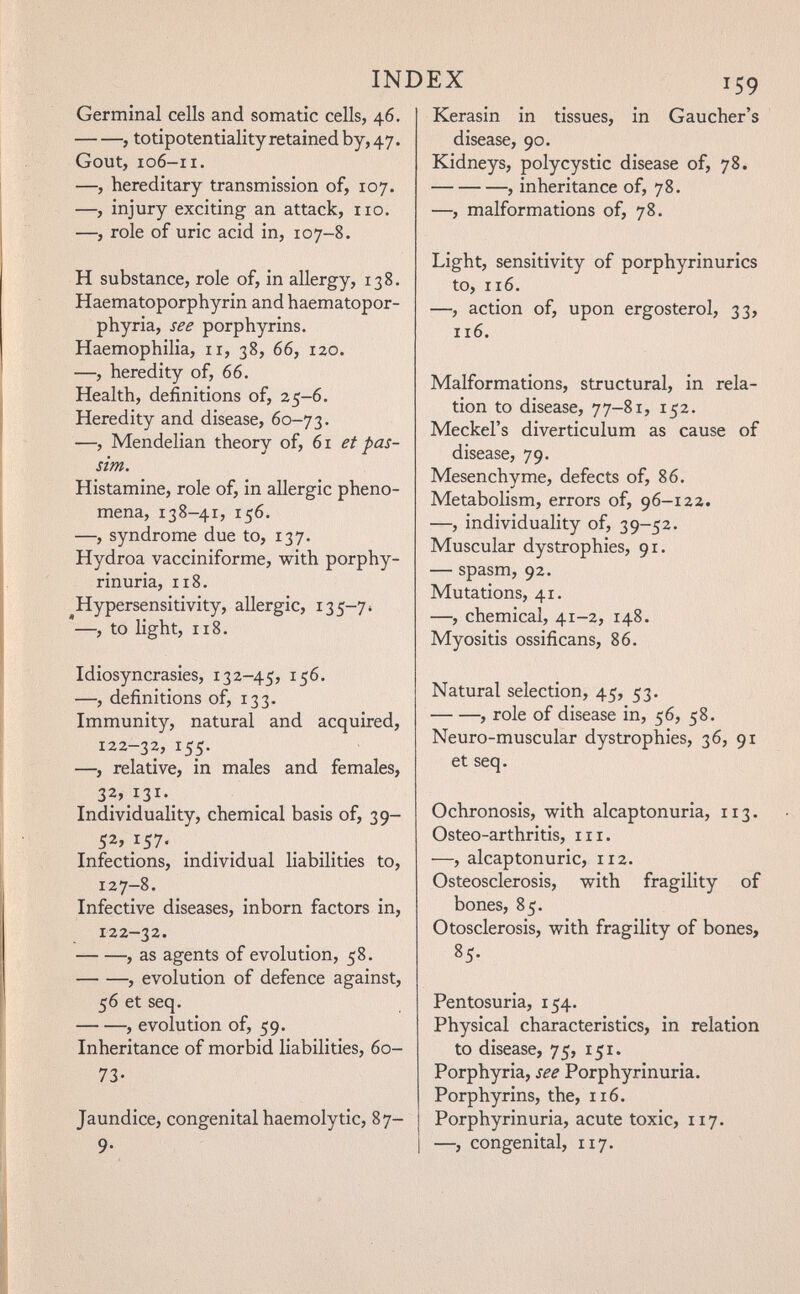 Germinal cells and somatic cells, 46, , totipotentialityretainedby,47. Gout, 106-11. —, hereditary transmission of, 107. —, injury exciting an attack, no, —, role of uric acid in, 107-8. H substance, role of, in allergy, 138. Haematoporphyrin and haematopor- phyria, see porphyrins. Haemophilia, 11, 38, 66, 120. —, heredity of, 66. Health, definitions of, 25-6. Heredity and disease, 60-73. —, Mendelian theory of, 61 et pas¬ sim. Histamine, role of, in allergic pheno¬ mena, 138-41, 156. —, syndrome due to, 137. Hydroa vacciniforme, with porphy¬ rinuria, 118. Hypersensitivity, allergic, 135-7» —, to light, 118. Idiosyncrasies, 132-45, 156. —, definitions of, 133. Immunity, natural and acquired, 122-32, 155. —, relative, in males and females, 32, i3i-_ Individuality, chemical basis of, 39- Infections, individual liabilities to, 127-8. Infective diseases, inborn factors in, 122-32. , as agents of evolution, 58. , evolution of defence against, 56 et seq. , evolution of, 59. Inheritance of morbid liabilities, 60- 73- Jaundice, congenital haemolytic, 87- 9- ÜÄ 159 Kerasin in tissues, in Gaucher's disease, 90. Kidneys, polycystic disease of, 78. , inheritance of, 78. —, malformations of, 78. Light, sensitivity of porphyrinurics to, 116. —, action of, upon ergosterol, 33, 116. Malformations, structural, in rela¬ tion to disease, 77-81, 152. Meckel's diverticulum as cause of disease, 79. Mesenchyme, defects of, 86. Metabolism, errors of, 96-122. —, individuality of, 39-52. Muscular dystrophies, 91. — spasm, 92. Mutations, 41. —, chemical, 41-2, 148. Myositis ossificans, 86. Natural selection, 45, 53. , role of disease in, 56, 58. Neuro-muscular dystrophies, 36, 91 et seq. Ochronosis, with alcaptonuria, 113. Osteo-arthritis, in. —, alcaptonuric, 112. Osteosclerosis, with fragility of bones, 85. Otosclerosis, with fragility of bones, 85. Pentosuria, 154. Physical characteristics, in relation to disease, 75, 151. Porphyria, see Porphyrinuria. Porphyrins, the, 116. Porphyrinuria, acute toxic, 117. —, congenital, 117.