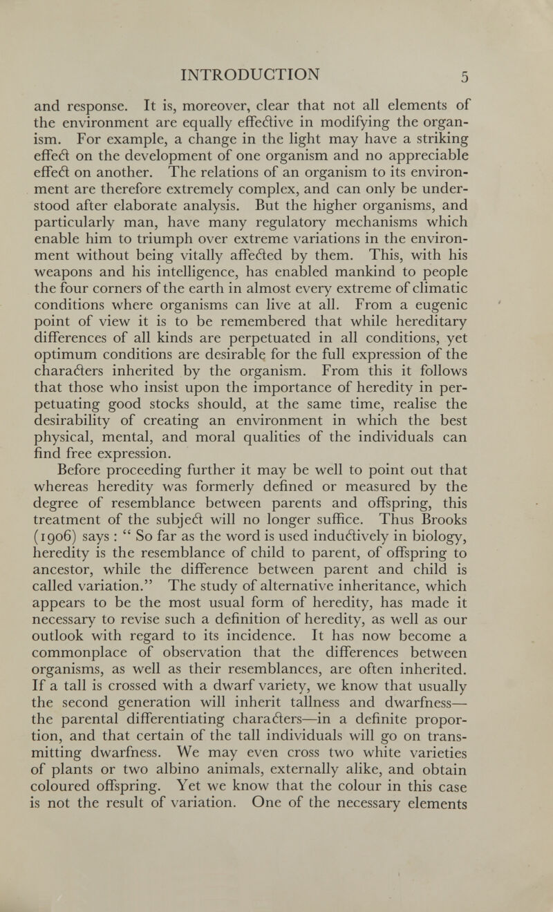 INTRODUCTION 5 and response. It is, moreover, clear that not all elements of the environment are equally efFetìive in modifying the organ¬ ism. For example, a change in the light may have a striking effetì on the development of one organism and no appreciable effed on another. The relations of an organism to its environ¬ ment are therefore extremely complex, and can only be under¬ stood after elaborate analysis. But the higher organisms, and particularly man, have many regulatory mechanisms which enable him to triumph over extreme variations in the environ¬ ment without being vitally affeéled by them. This, with his weapons and his intelligence, has enabled mankind to people the four corners of the earth in almost every extreme of climatic conditions where organisms can live at all. From a eugenic point of view it is to be remembered that while hereditary differences of all kinds are perpetuated in all conditions, yet optimum conditions are desirable for the full expression of the charatìers inherited by the organism. From this it follows that those who insist upon the importance of heredity in per¬ petuating good stocks should, at the same time, realise the desirability of creating an environment in which the best physical, mental, and moral qualities of the individuals can find free expression. Before proceeding further it may be well to point out that whereas heredity was formerly defined or measured by the degree of resemblance between parents and offspring, this treatment of the subjed will no longer suffice. Thus Brooks (1906) says :  So far as the word is used indutìively in biology, heredity is the resemblance of child to parent, of offspring to ancestor, while the difference between parent and child is called variation. The study of alternative inheritance, which appears to be the most usual form of heredity, has made it necessary to revise such a definition of heredity, as well as our outlook with regard to its incidence. It has now become a commonplace of observation that the differences between organisms, as well as their resemblances, are often inherited. If a tall is crossed with a dwarf variety, we know that usually the second generation will inherit tallness and dwarfness— the parental differentiating charatìers—in a definite propor¬ tion, and that certain of the tall individuals will go on trans¬ mitting dwarfness. We may even cross two white varieties of plants or two albino animals, externally alike, and obtain coloured offspring. Yet we know that the colour in this case is not the result of variation. One of the necessary elements