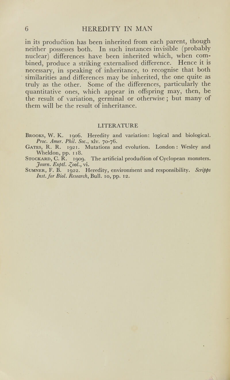 6 HEREDITY IN MAN in its produdion has been inherited from each parent, though neither possesses both. In such instances invisible (probably nuclear) differences have been inherited which, when com¬ bined, produce a striking externalised difference. Hence it is necessary, in speaking of inheritance, to recognise that both similarities and differences may be inherited, the one quite as truly as the other. Some of the differences, particularly the quantitative ones, which appear in offspring may, then, be the result of variation, germinal or otherwise ; but many of them will be the result of inheritance. LITERATURE Brooks, W. K. 1906. Heredity and variation: logical and biological. Proc. Amer. Phil. Soc., xlv. 70-76. Gates, R. R. 1921. Mutations and evolution. London: Wesley and Wheldon, pp. 118. Stockard, C. R. 1909. The artificial produéìion of Cyclopean monsters. Journ. Exptl. Zool-, vi. Sumner, F. B. 1922. Heredity, environment and responsibility. Scripps Inst, for Biol. Research, Bull. 10, pp. 12.