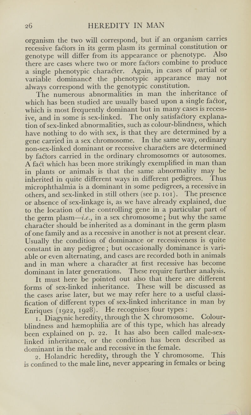 2б HEREDITY IN MAN organism the two will correspond, but if an organism carries recessive fadors in its germ plasm its germinal constitution or genotype will differ from its appearance or phenotype. Also there are cases where two or more fatìors combine to produce a single phenotypic charatìer. Again, in cases of partial or variable dominance the phenotypic appearance may not always correspond with the genotypic constitution. The numerous abnormalities in man the inheritance of which has been studied are usually based upon a single faólor, which is most frequently dominant but in many cases is recess¬ ive, and in some is sex-linked. The only satisfaélory explana¬ tion of sex-linked abnormalities, such as colour-blindness, which have nothing to do with sex, is that they are determined by a gene carried in a sex chromosome. In the same way, ordinary non-sex-linked dominant or recessive charaders are determined by faélors carried in the ordinary chromosomes or autosomes. A fad which has been more strikingly exemplified in man than in plants or animals is that the same abnormality may be inherited in quite different ways in different pedigrees. Thus microphthalmia is a dominant in some pedigrees, a recessive in others, and sex-linked in still others (see p. loi). The presence or absence of sex-linkage is, as we have already explained, due to the location of the controlling gene in a particular part of the germ plasm—i.e., in a sex chromosome ; but why the same charader should be inherited as a dominant in the germ plasm of one family and as a recessive in another is not at present clear. Usually the condition of dominance or recessiveness is quite constant in any pedigree ; but occasionally dominance is vari¬ able or even alternating, and cases are recorded both in animals and in man where a charader at first recessive has become dominant in later generations. These require further analysis. It must here be pointed out also that there are different forms of sex-linked inheritance. These will be discussed as the cases arise later, but we may refer here to a useful classi¬ fication of different types of sex-linked inheritance in man by Enriques (1922, 1928). He recognises four types: 1. Diagynic heredity, through the X chromosome. Colour¬ blindness and haemophilia are of this type, which has already been explained on p. 22. It has also been called male-sex- linked inheritance, or the condition has been described as dominant in the male and recessive in the female. 2. Holandric heredity, through the Y chromosome. This is confined to the male line, never appearing in females or being