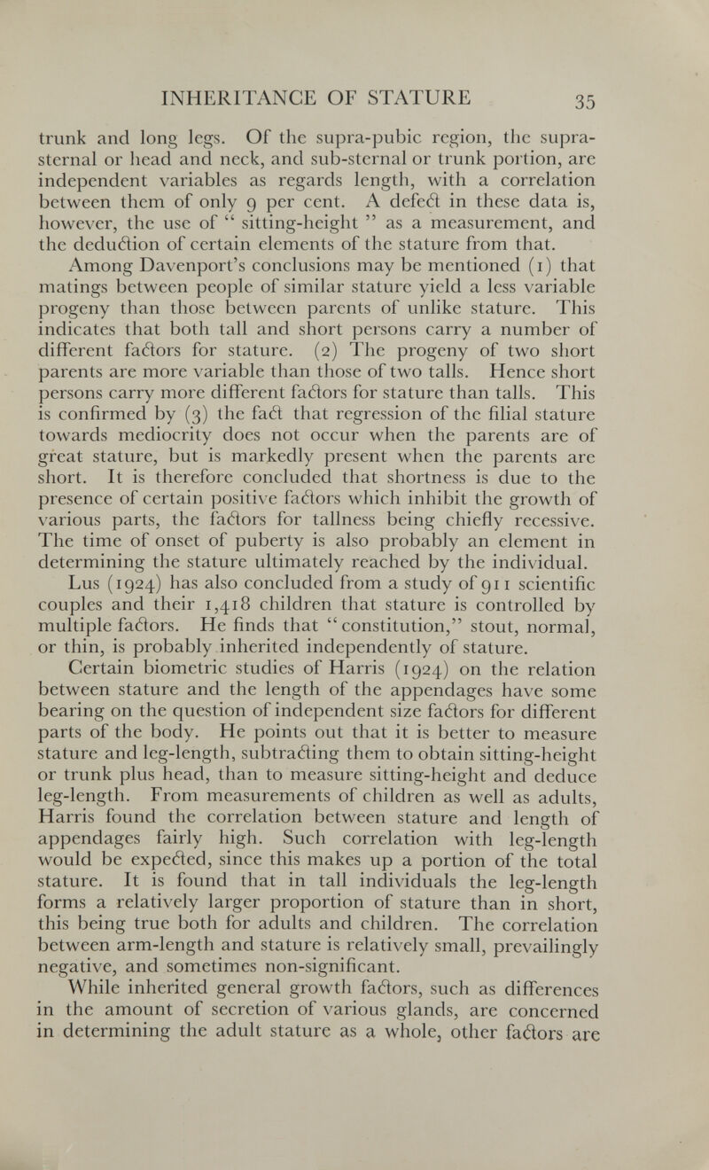INHERITANCE OF STATURE 35 trunk and long legs. Of the supra-pubic region, the supra¬ sternal or head and neck, and sub-sternal or trunk portion, are independent variables as regards length, with a correlation between them of only 9 per cent. A defeél in these data is, however, the use of  sitting-height  as a measurement, and the deduélion of certain elements of the stature from that. Among Davenport's conclusions may be mentioned (i) that matings between people of similar stature yield a less variable progeny than those between parents of unlike stature. This indicates that both tall and short persons carry a number of different fatìors for stature. (2) The progeny of two short parents are more variable than those of two talis. Hence short persons carry more different faéìors for stature than talis. This is confirmed by (3) the fa6l that regression of the filial stature towards mediocrity does not occur when the parents are of great stature, but is markedly present when the parents are short. It is therefore concluded that shortness is due to the presence of certain positive fadors which inhibit the growth of various parts, the fatìors for tallness being chiefly recessive. The time of onset of puberty is also probably an element in determining the stature ultimately reached by the individual. Lus (1924) has also concluded from a study of 911 scientific couples and their 1,418 children that stature is controlled by multiple faéìors. He finds that constitution, stout, normal, or thin, is probably inherited independently of stature. Certain biometrie studies of Harris (1924) on the relation between stature and the length of the appendages have some bearing on the question of independent size faäors for different parts of the body. He points out that it is better to measure stature and leg-length, subtratìing them to obtain sitting-height or trunk plus head, than to measure sitting-height and deduce leg-length. From measurements of children as well as adults, Harris found the correlation between stature and length of appendages fairly high. Such correlation with leg-length would be expetìed, since this makes up a portion of the total stature. It is found that in tall individuals the leg-length forms a relatively larger proportion of stature than in short, this being true both for adults and children. The correlation between arm-length and stature is relatively small, prevailingly negative, and sometimes non-significant. While inherited general growth fatìors, such as differences in the amount of secretion of various glands, are concerned in determining the adult stature as a whole, other faäors are