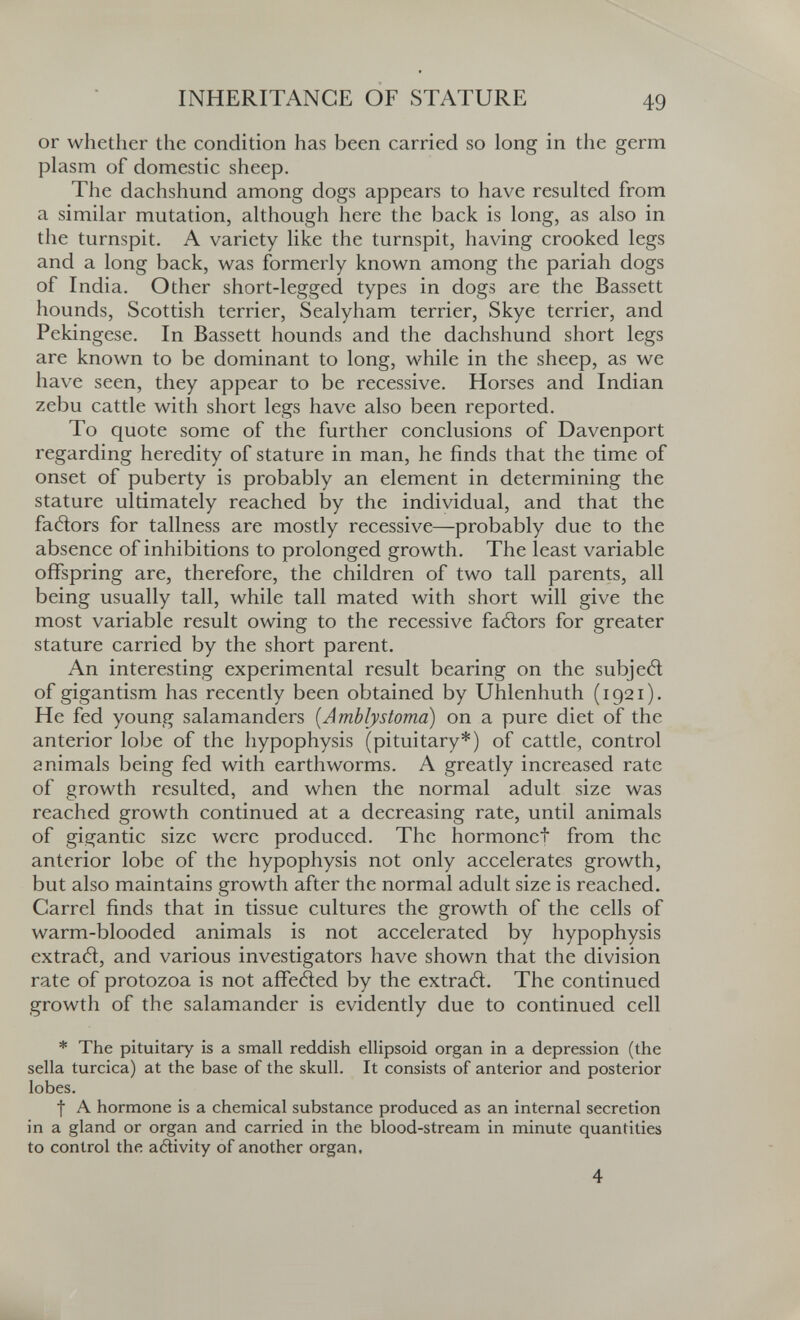 INHERITANCE OF STATURE 49 or whether the condition has been carried so long in the germ plasm of domestic sheep. The dachshund among dogs appears to have resulted from a similar mutation, although here the back is long, as also in the turnspit. A variety like the turnspit, having crooked legs and a long back, was formerly known among the pariah dogs of India. Other short-legged types in dogs are the Bassett hounds, Scottish terrier, Sealyham terrier, Skye terrier, and Pekingese. In Bassett hounds and the dachshund short legs are known to be dominant to long, while in the sheep, as we have seen, they appear to be recessive. Horses and Indian zebu cattle with short legs have also been reported. To quote some of the further conclusions of Davenport regarding heredity of stature in man, he finds that the time of onset of puberty is probably an element in determining the stature ultimately reached by the individual, and that the fatìors for tallness are mostly recessive—probably due to the absence of inhibitions to prolonged growth. The least variable offspring are, therefore, the children of two tall parents, all being usually tall, while tall mated with short will give the most variable result owing to the recessive faélors for greater stature carried by the short parent. An interesting experimental result bearing on the subjed of gigantism has recently been obtained by Uhlenhuth (1921). He fed young salamanders [Amblystoma) on a pure diet of the anterior lobe of the hypophysis (pituitary*) of cattle, control animals being fed with earthworms. A greatly increased rate of growth resulted, and when the normal adult size was reached growth continued at a decreasing rate, until animals of gigantic size were produced. The hormonet from the anterior lobe of the hypophysis not only accelerates growth, but also maintains growth after the normal adult size is reached. Carrel finds that in tissue cultures the growth of the cells of warm-blooded animals is not accelerated by hypophysis extrad, and various investigators have shown that the division rate of protozoa is not affetìed by the extratì. The continued growth of the salamander is evidently due to continued cell * The pituitary is a small reddish ellipsoid organ in a depression (the sella turcica) at the base of the skull. It consists of anterior and posterior lobes. f A hormone is a chemical substance produced as an internal secretion in a gland or organ and carried in the blood-stream in minute quantities to control the adivity of another organ, 4