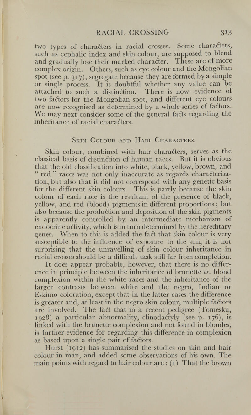 RACIAL GROSSING 313 two types of charaéìers in racial crosses. Some charañers, such as cephalic index and skin colour, are supposed to blend and gradually lose their marked charatìer. These are of more complex origin. Others, such as eye colour and the Mongolian spot (see p. 317), segregate because they are formed by a simple or single process. It is doubtful whether any value can be attached to such a distinâion. There is now evidence of two fatìors for the Mongolian spot, and different eye colours are now recognised as determined by a whole series of fatìors. We may next consider some of the general fatìs regarding the inheritance of racial characters. Skin Golour and Hair Gharacters. Skin colour, combined with hair characters, serves as the classical basis of distinction of human races. But it is obvious that the old classification into white, black, yellow, brown, and  red  races was not only inaccurate as regards characterisa¬ tion, but also that it did not correspond with any genetic basis for the different skin colours. This is partly because the skin colour of each race is the resultant of the presence of black, yellow, and red (blood) pigments in different proportions ; but also because the production and deposition of the skin pigments is apparently controlled by an intermediate mechanism of endocrine aCtivity, which is in turn determined by the hereditary genes. When to this is added the faCt that skin colour is very susceptible to the influence of exposure to the sun, it is not surprising that the unravelling of skin colour inheritance in racial crosses should be a difficult task still far from completion. It does appear probable, however, that there is no differ^ enee in principle between the inheritance of brunette vs. blond complexion within the white races and the inheritance of the larger contrasts between white and the negro, Indian or Eskimo coloration, except that in the latter cases the difference is greater and, at least in the negro skin colour, multiple faCtors are involved. The faCt that in a recent pedigree (Tomesku, 1928) a particular abnormality, clinodaCtyly (see p. 176), is linked with the brunette complexion and not found in blondes, is further evidence for regarding this difference in complexion as based upon a single pair of faCtors. Hurst (1912J has summarised the studies on skin and hair colour in man, and added some observations of his own. The main points with regard to hair colour are : (i) That the brown