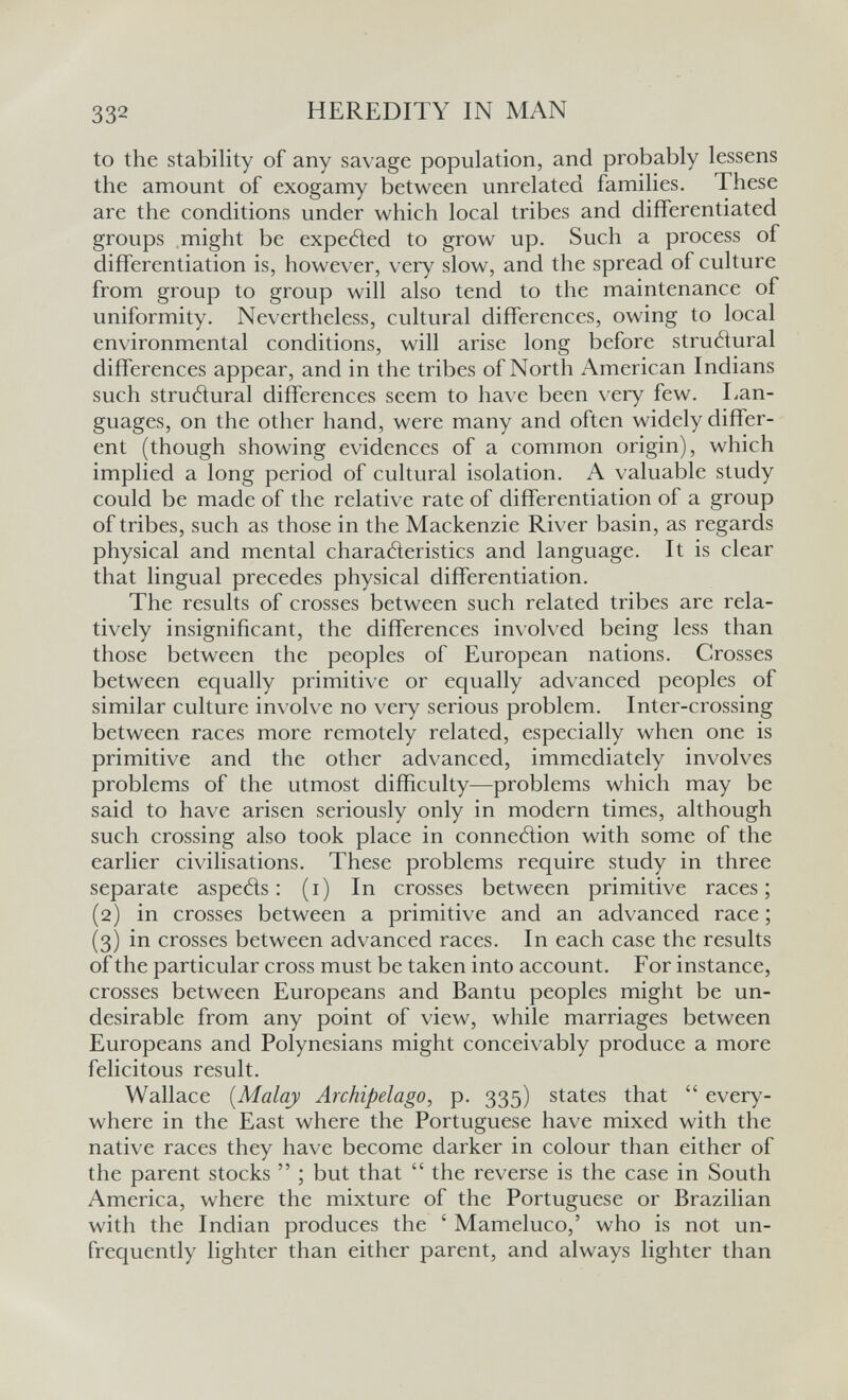 332 HEREDITY IN MAN to the stability of any savage population, and probably lessens the amount of exogamy between unrelated families. These are the conditions under which local tribes and differentiated groups might be expeded to grow up. Such a process of differentiation is, however, very slow, and the spread of culture from group to group will also tend to the maintenance of uniformity. Nevertheless, cultural differences, owing to local environmental conditions, will arise long before strutturai differences appear, and in the tribes of North American Indians such strutìural differences seem to have been \'ery few. Lan¬ guages, on the other hand, were many and often widely differ¬ ent (though showing evidences of a common origin), which implied a long period of cultural isolation. A valuable study could be made of the relative rate of differentiation of a group of tribes, such as those in the Mackenzie River basin, as regards physical and mental characteristics and language. It is clear that lingual precedes physical differentiation. The results of crosses between such related tribes are rela¬ tively insignificant, the differences in\olved being less than those between the peoples of European nations. Crosses between equally primitive or equally advanced peoples of similar culture involve no very serious problem. Inter-crossing between races more remotely related, especially when one is primitive and the other advanced, immediately involves problems of the utmost difficulty—problems which may be said to have arisen seriously only in modern times, although such crossing also took place in connedion with some of the earlier civilisations. These problems require study in three separate aspetìs : (i) In crosses between primitive races; (2) in crosses between a primitive and an advanced race ; (3) in crosses between advanced races. In each case the results of the particular cross must be taken into account. For instance, crosses between Europeans and Bantu peoples might be un¬ desirable from any point of view, while marriages between Europeans and Polynesians might conceivably produce a more felicitous result. Wallace [Malay Archipelago, p. 335) states that  every¬ where in the East where the Portuguese have mixed with the native races they have become darker in colour than either of the parent stocks  ; but that  the reverse is the case in South America, where the mixture of the Portuguese or Brazilian with the Indian produces the ' Mameluco,' who is not un- frequently lighter than either parent, and always lighter than