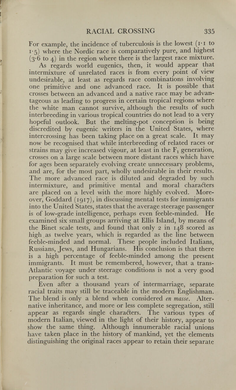 RACIAL GROSSING 335 For example, the incidence of tuberculosis is the lowest (ri to 1-5) where the Nordic race is comparatively pure, and highest (3-6 to 4) in the region where there is the largest race mixture. As regards world eugenics, then, it would appear that intermixture of unrelated races is from every point of view undesirable, at least as regards race combinations involving one primitive and one advanced race. It is possible that crosses between an advanced and a native race may be advan¬ tageous as leading to progress in certain tropical regions where the white man cannot survive, although the results of such interbreeding in various tropical countries do not lead to a very hopeful outlook. But the melting-pot conception is being discredited by eugenic writers in the United States, where intercrossing has been taking place on a great scale. It may now be recognised that while interbreeding of related races or strains may give increased vigour, at least in the generation, crosses on a large scale between more distant races which have for ages been separately evolving create unnecessary problems, and are, for the most part, wholly undesirable in their results. The more advanced race is diluted and degraded by such intermixture, and primitive mental and moral charaders are placed on a level with the more highly evolved. More¬ over, Goddard (1917), in discussing mental tests for immigrants into the United States, states that the average steerage passenger is of low-grade intelligence, perhaps even feeble-minded. He examined six small groups arriving at Ellis Island, by means of the Binet scale tests, and found that only 2 in 148 scored as high as twelve years, which is regarded as the line between feeble-minded and normal. These people included Italians, Russians, Jews, and Hungarians. His conclusion is that there is a high percentage of feeble-minded among the present immigrants. It must be remembered, however, that a trans- Atlantic voyage under steerage conditions is not a very good preparation for such a test. Even after a thousand years of intermarriage, separate racial traits may still be traceable in the modern Englishman. The blend is only a blend when considered en masse. Alter¬ native inheritance, and more or less complete segregation, still appear as regards single characters. The various types of modern Italian, viewed in the light of their history, appear to show the same thing. Although innumerable racial unions have taken place in the history of mankind, yet the elements distinguishing the original races appear to retain their separate