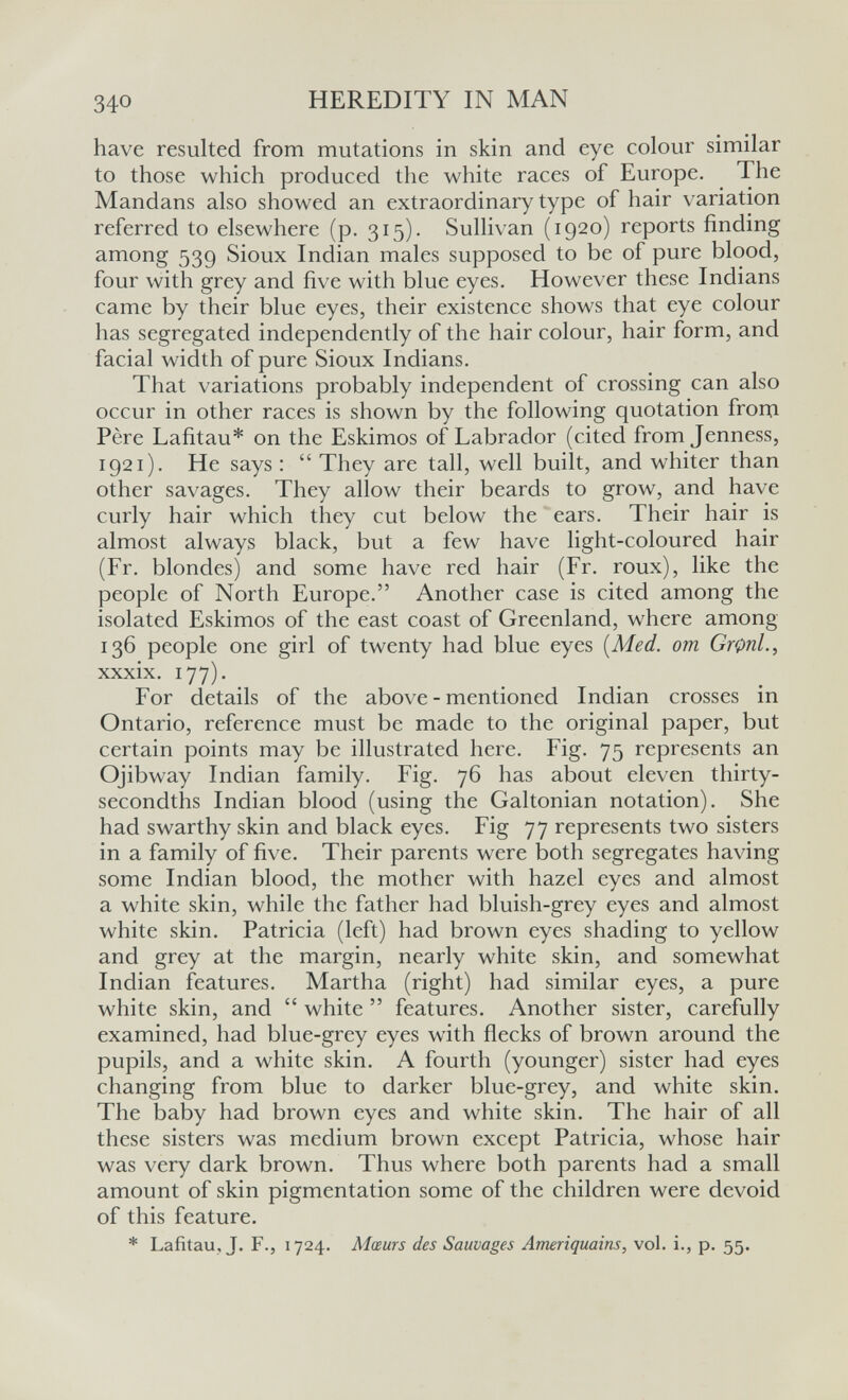 340 HEREDITY IN MAN have resulted from mutations in skin and eye colour similar to those which produced the white races of Europe. The Mandans also showed an extraordinary type of hair variation referred to elsewhere (p. 315). Sullix an (1920) reports finding among 539 Sioux Indian males supposed to be of pure blood, four with grey and five with blue eyes. However these Indians came by their blue eyes, their existence shows that eye colour has segregated independently of the hair colour, hair form, and facial width of pure Sioux Indians. That variations probably independent of crossing can also occur in other races is shown by the following quotation frora Père Lafitau* on the Eskimos of Labrador (cited from Jenness, 1921). He says :  They are tall, well built, and whiter than other savages. They allow their beards to grow, and have curly hair which they cut below the ears. Their hair is almost always black, but a few have light-coloured hair (Fr. blondes) and some have red hair (Fr. roux), like the people of North Europe. Another case is cited among the isolated Eskimos of the east coast of Greenland, where among 136 people one girl of twenty had blue eyes [Med. от Gronl., xxxix. 177). For details of the above-mentioned Indian crosses in Ontario, reference must be made to the original paper, but certain points may be illustrated here. Fig. 75 represents an Ojibway Indian family. Fig. 76 has about eleven thirty- secondths Indian blood (using the Galtonian notation). She had swarthy skin and black eyes. Fig 77 represents two sisters in a family of five. Their parents were both segregates having some Indian blood, the mother with hazel eyes and almost a white skin, while the father had bluish-grey eyes and almost white skin. Patricia (left) had brown eyes shading to yellow and grey at the margin, nearly white skin, and somewhat Indian features. Martha (right) had similar eyes, a pure white skin, and  white  features. Another sister, carefully examined, had blue-grey eyes with flecks of brown around the pupils, and a white skin. A fourth (younger) sister had eyes changing from blue to darker blue-grey, and white skin. The baby had brown eyes and white skin. The hair of all these sisters was medium brown except Patricia, whose hair was very dark brown. Thus where both parents had a small amount of skin pigmentation some of the children were devoid of this feature. * Lafitau, J. F., 1724. Mœurs des Sauvages Ameriquains, vol. i., p. 55.