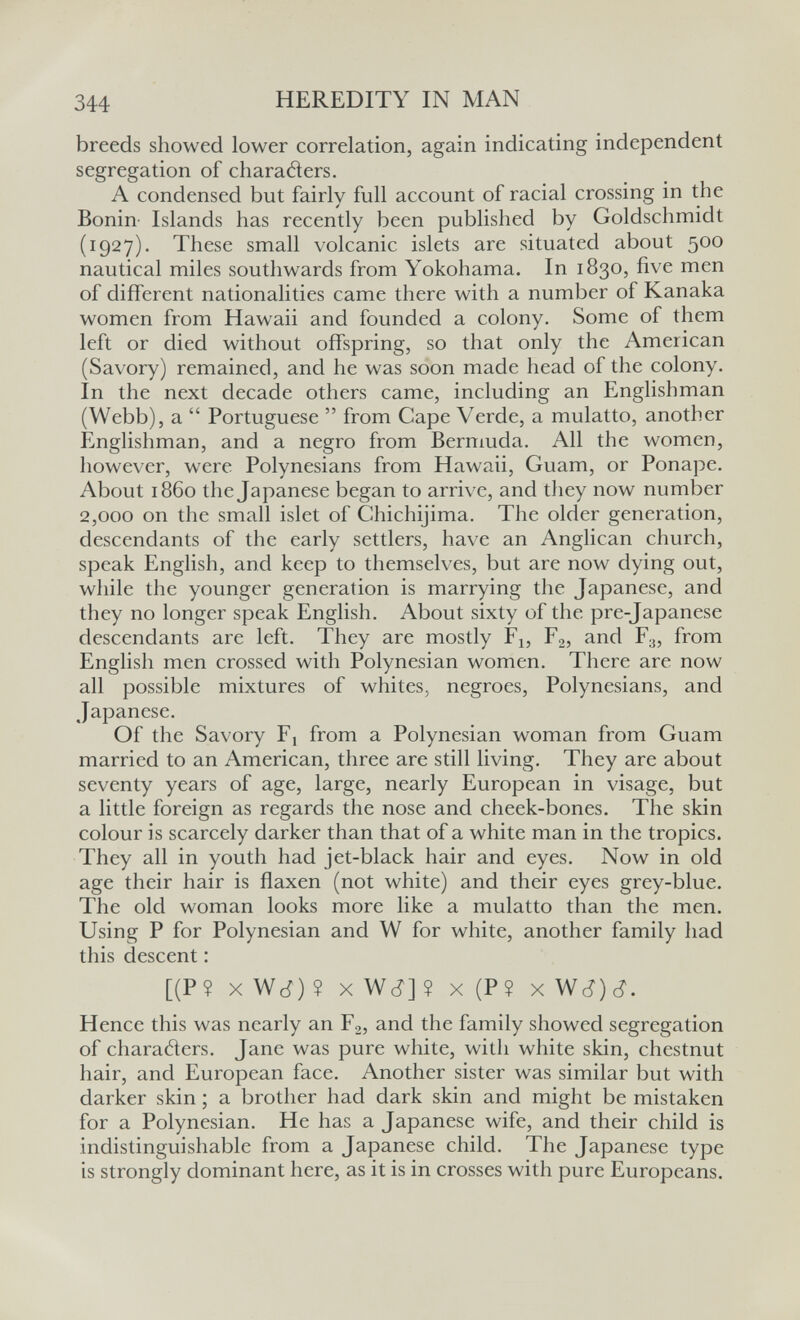 344 HEREDITY IN MAN breeds showed lower correlation, again indicating independent segregation of charatìers. A condensed but fairly full account of racial crossing in the Bonin- Islands has recently been published by Goldschmidt (1927). These small volcanic islets are situated about 500 nautical miles southwards from Yokohama. In 1830, five men of different nationalities came there with a number of Kanaka women from Hawaii and founded a colony. Some of them left or died without offspring, so that only the American (Savory) remained, and he was soon made head of the colony. In the next decade others came, including an Englishman (Webb), a  Portuguese  from Cape Verde, a mulatto, another Englishman, and a negro from Bermuda. All the women, however, were Polynesians from Hawaii, Guam, or Ponape. About i860 the Japanese began to arrive, and they now number 2,000 on the small islet of Chichijima. The older generation, descendants of the early settlers, have an Anglican church, speak English, and keep to themselves, but are now dying out, while the younger generation is marrying the Japanese, and they no longer speak English. About sixty of the pre-Japanese descendants are left. They are mostly F^, Fg, and F3, from English men crossed with Polynesian women. There are now all possible mixtures of whites, negroes, Polynesians, and Japanese. Of the Savory Fj from a Polynesian woman from Guam married to an American, three are still living. They are about seventy years of age, large, nearly European in visage, but a little foreign as regards the nose and cheek-bones. The skin colour is scarcely darker than that of a white man in the tropics. They all in youth had jet-black hair and eyes. Now in old age their hair is flaxen (not white) and their eyes grey-blue. The old woman looks more like a mulatto than the men. Using P for Polynesian and W for white, another family had this descent : [(P? xWc^)? xWc?]? X (P? xWc?)(i. Hence this was nearly an Fg, and the family showed segregation of charaóters. Jane was pure white, with white skin, chestnut hair, and European face. Another sister was similar but with darker skin ; a brother had dark skin and might be mistaken for a Polynesian. He has a Japanese wife, and their child is indistinguishable from a Japanese child. The Japanese type is strongly dominant here, as it is in crosses with pure Europeans.