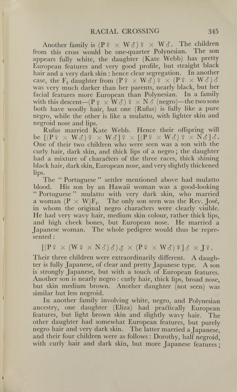 RACIAL CROSSING 345 Another family is(P$ xWcí)? xWc?. The children from this cross would be one-quarter Polynesian. The son appears fully white, the daughter (Kate Webb) has pretty European features and very good profile, but straight black hair and a very dark skin : hence clear segregation. In another case, the Fg daughter from (P? xWc?)? x(P? xWc?)(? was very much darker than her parents, nearly black, but her facial features more European than Polynesian. In a family with this descent—(P $ X Wc?) ? X N (i (negro)—the two sons both have woolly hair, but one (Rufus) is fully like a pure negro, while the other is like a mulatto, with lighter skin and negroid nose and lips, Rufus married Kate Webb. Hence their offspring will be [(P? X Wc?) ? X Wc?] Î X [(P? X Wc?) ? One of their two children who were seen was a son with the curly hair, dark skin, and thick lips of a negro ; the daughter had a mixture of characters of the three races, thick shining black hair, dark skin, European nose, and very slightly thickened lips. The  Portuguese  settler mentioned above had mulatto blood. His son by an Hawaii woman was a good-looking  Portuguese  mulatto with very dark skin, who married a woman (P x W)Fi. The only son seen was the Rev. José, in whom the original negro charaders were clearly visible. He had very wavy hair, medium skin colour, rather thick lips, and high cheek bones, but European nose. He married a Japanese woman. The whole pedigree would thus be repre¬ sented : [(P? X(W? xNc^)c?)c? x(Pî xWc^)?]¿' xj?. Their three children were extraordinarily different. A daugh¬ ter is fully Japanese, of clear and pretty Japanese type. A son is strongly Japanese, but with a touch of European features. Another son is nearly negro : curly hair, thick lips, broad .nose, but skin medium brown. Another daughter (not seen) was similar but less negroid. In another family involving white, negro, and Polynesian ancestry, one daughter (Eliza) had pradically European features, but light brown skin and slightly wavy hair. The other daughter had somewhat European features, but purely negro hair and very dark skin. The latter married a Japanese, and their four children were as follows ; Dorothy, half negroid, with curly hair and dark skin, but more Japanese features ;