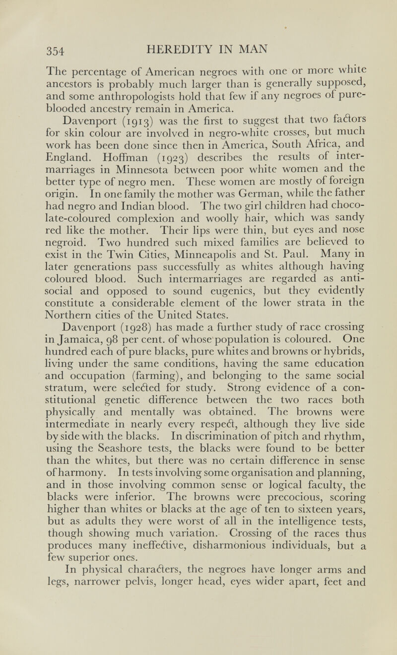 354 HEREDITY IN MAN The percentage of American negroes with one or more white ancestors is probably much larger than is generally supposed, and some anthropologists hold that few if any negroes of pure- blooded ancestry remain in America. Davenport (1913) was the first to suggest that two faélors for skin colour are involved in negro-white crosses, but much work has been done since then in America, South Africa, and England. Hoffman (1923) describes the results of inter¬ marriages in Minnesota between poor white women and the better type of negro men. These women are mostly of foreign origin. In one family the mother was German, while the father had negro and Indian blood. The two girl children had choco¬ late-coloured complexion and woolly hair, which was sandy red like the mother. Their lips were thin, but eyes and nose negroid. Two hundred such mixed families are believed to exist in the Twin Cities, Minneapolis and St. Paul. Many in later generations pass successfully as whites although having coloured blood. Such intermarriages are regarded as anti¬ social and opposed to sound eugenics, but they evidently constitute a considerable element of the lower strata in the Northern cities of the United States. Davenport (1928) has made a further study of race crossing in Jamaica, 98 per cent, of whose population is coloured. One hundred each of pure blacks, pure whites and browns or hybrids, living under the same conditions, having the same education and occupation (farming), and belonging to the same social stratum, were seleded for study. Strong evidence of a con¬ stitutional genetic difference between the two races both physically and mentally was obtained. The browns were intermediate in nearly every resped, although they live side by side with the blacks. In discrimination of pitch and rhythm, using the Seashore tests, the blacks were found to be better than the whites, but there was no certain difference in sense of harmony. In tests involving some organisation and planning, and in those involving common sense or logical faculty, the blacks were inferior. The browns were precocious, scoring higher than whites or blacks at the age of ten to sixteen years, but as adults they were worst of all in the intelligence tests, though showing much variation. Crossing of the races thus produces many ineffedive, disharmonious individuals, but a few superior ones. In physical charaders, the negroes have longer arms and legs, narrower pelvis, longer head, eyes wider apart, feet and