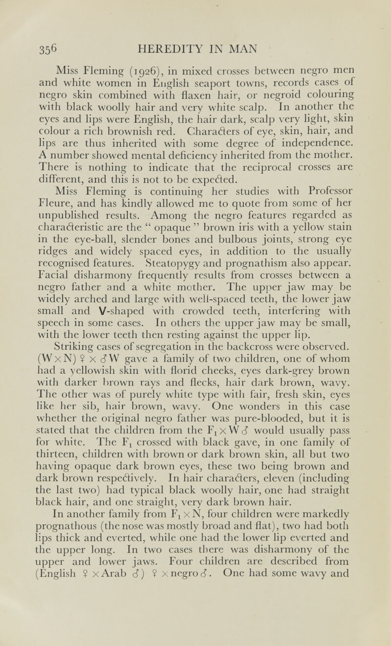 35б HEREDITY IN MAN Miss Fleming (1926), in mixed crosses between negro men and white women in English seaport towns, records cases of negro skin combined with flaxen hair, or negroid colouring with black woolly hair and very white scalp. In another the eyes and lips were English, the hair dark, scalp very light, skin colour a rich brownish red. Charaders of eye, skin, hair, and lips are thus inherited with some degree of independence. A number showed mental deficiency inherited from the mother. There is nothing to indicate that the reciprocal crosses are different, and this is not to be expetìed. Miss Fleming is continuing her studies with Professor Fleure, and has kindly allowed me to quote from some of her unpublished results. Among the negro features regarded as charaderistic are the  opaque  brown iris with a yellow stain in the eye-ball, slender bones and bulbous joints, strong eye ridges and widely spaced eyes, in addition to the usually recognised features. Steatopygy and prognathism also appear. Facial disharmony frequently results from crosses between a negro father and a white mother. The upper jaw may be widely arched and large with well-spaced teeth, the lower jaw small and V-shaped with crowded teeth, interfering with speech in some cases. In others the upper jaw may be small, with the lower teeth then resting against the upper lip. Striking cases of segregation in the backcross were observed. (W X N)? X c? W gave a family of two children, one of whom had a yellowish skin with florid cheeks, eyes dark-grey brown with darker brown rays and flecks, hair dark brown, wavy. The other was of purely white type witli fair, fresh skin, eyes like her sib, hair brown, wavy. One wonders in this case whether the original negro father was pure-blooded, but it is stated that the children from the F^xW^ would usually pass for white. The Fj crossed with black gave, in one family of thirteen, children with brown or dark brown skin, all but two having opaque dark brown eyes, these two being brown and dark brown respetìively. In hair charatìers, eleven (including the last two) had typical black woolly hair, one had straight black hair, and one straight, very dark brown hair. In another family from F^ x N, four children were markedly prognathous (the nose was mostly broad and flat), two had both lips thick and everted, while one had the lower lip everted and the upper long. In two cases there was disharmony of the upper and lower jaws. Four children are described from (English ? xArab J) ? xnegroc?. One had some wavy and