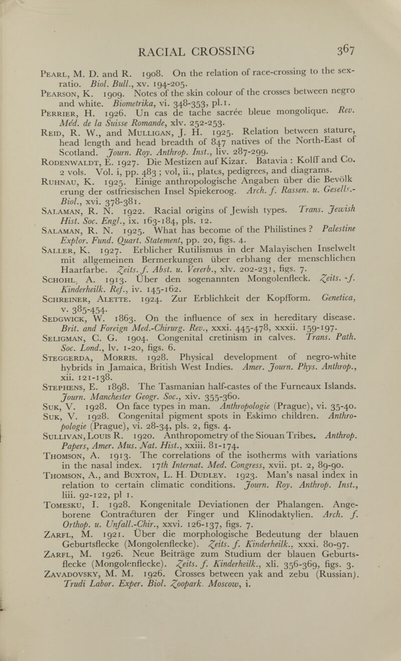 RACIAL CROSSING Pearl, M. D. and R. igo8. On the relation of race-crossing to the sex- ratio. Biol. Bull., xv. 194-205. Pearson, K. 1909. Notes of the skin colour of the crosses between negro and white. Biometrika, vi. 348-353, pl.i. Perkier, H. 1926. Un cas de tache sacrée bleue mongolique. Rev. Med. de la Suisse Romande, xlv. 252-253. Reíd, R. W., and Mulligan, J. H. 1925. Relation between stature, head length and head breadth of 847 natives of the North-East of Scotland. Journ. Roy. Anthrop. Inst., liv. 287-299. Rodenwaldt, E. 1927. Die Mestizen auf Kizar. Batavia : Kolíf and Co. 2 vols. Vol. i, pp. 483 ; vol, ii., plates, pedigrees, and diagrams. Ruhnau, K. 1925. Einige anthropologische Angaben über die Bevölk erung der ostfriesischen Insel Spiekeroog. Arch. f. Rassen, u. Gesells.- BioL, xvi. 378-381. Salaman, R. N. 1922. Racial origins of Jewish types. Trans. Jewish Hist. Soc. Engl., ix. 163-184, pis. 12. Salaman, R. N. 1925. What has become of the Philistines? Palestine Expiar. Fund. Quart. Statement, pp. 20, figs. 4. Saller, K. 1927. Erblicher Rutilismus in der Malayischen Inselwelt mit allgemeinen Bermerkungen über erbhang der menschlichen Haarfarbe. Z^its.J. Abst. u. Vererb., xlv. 202-231, figs. 7. ScHOHL^ A. 1913. Über den sogenannten Mongolenfleck. Z^its. 'f. Kinderheilk. Re]., iv. 145-162. Schreiner, Alette. 1924. Zur Erblichkeit der Kopfform. Genetica, v- 385-454- Sedgw^ick, w. 1863. On the influence of sex in hereditary disease. Brit, and Foreign Med.-Chirurg. Rev., xxxi. 445-478, xxxii. 159-197. Seligman, C. G. 1904. Congenital cretinism in calves. Trans. Path. Soc. bond., Iv. 1-20, figs. 6. Steggerda, Morris. 1928. Physical development of negro-white hybrids in Jamaica, British West Indies. Amer. Journ. Phys. Anthrop., xii. 121-138. Stephens, E. 1898. The Tasmanian half-castes of the Furneaux Islands. Journ. Manchester Geogr. Soc., xiv. 355-360. SuK, V. 1928. On face types in man. Anthropologie (Prague), vi. 35-40. SuK, V. 1928. Congenital pigment spots in Eskimo children. Anthro¬ pologie (Prague), vi. 28-34, pis. 2, figs. 4. Sullivan, Louis R. 1920. Anthropometry of the Siouan Tribes. Anthrop. Papers, Amer. Mus. Nat. Hist., xxiii. 81-174. Thomson, A. 1913- The correlations of the isotherms with variations in the nasal index. I'jth Internat. Med. Congress, xvii. pt. 2, 89-90. Thomson, A., and Buxton, L. H. Dudley. 1923. Man's nasal index in relation to certain climatic conditions. Journ. Roy. Anthrop. Inst., liii. 92-122, pi i. ToMESKU, I. 1928. Kongenitale Deviationen der Phalangen. Ange¬ borene Contraduren der Finger und Klinodaktylien. Arch. f. Orthop. u. Unfall.-Chir., xxvi. 126-137, figs. 7. Zarfl, M. 1921. Uber die morphologische Bedeutung der blauen Geburtsflecke (Mongolenflecke). Z^its. f. Kinderheilk., xxxi. 80-97. Zarfl, M. 1926. Neue Beiträge zum Studium der blauen Geburts¬ flecke (Mongolenflecke). f- Kinderheilk., xli. 356-369, figs. 3. Zavadovsky, M. M. 1926, Crosses between yak and zebu (Russian). Trudi Labor. Exper. Biol. Zoopark. Moscow, i.