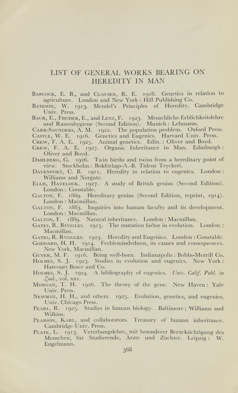 LIST OF GENERAL WORKS BEARING ON HEREDITY IN MAN Babcock, E. в., and Clausen, R. E. 1918. Genetics in relation to agriculture. London and New York : Hill Publishing Co. Bateson, W. 1913. Mendel's Principles of Heredity. Cambridge Univ. Press. Baur, е., Fischer, E., and Lenz, F. 1923. Menschliche Erblichkeitslehre und Rassenhygiene (Second Edition). Munich: Lehmann. Carr-Saunders, á. M. 1922. The population problem. Oxford Press. Castle, W. E. 1916. Genetics and Eugenics. Harvard Univ. Press. Crew^, f. A. E. 1925. Animal genetics. Edin. : Oliver and Boyd. Crew, f. A. E. 1927. Organic Inheritance in Man. Edinburgh; Oliver and Boyd. Dahlberg, G. 1926. Twin births and twins from a hereditary point of view. Stockholm : Bokforlags-A.-B. Tidens Tryckeri. Davenport, C. B. 191 i. Heredity in relation to eugenics. London: Williams and Norgate. Ellis, Havelock. 1927. A study of British genius (Second Edition). London : Constable. Galton, F. 1869. Hereditary genius (Second Edition, reprint, 1914). London : Macmillan. Galton, F. 1883. Inquiries into human faculty and its development. London : Macmillan. Galton, F. 1889. Natural inheritance. London : Macmillan. Gates, R. Ruggles. 1915. The mutation faéìor in evolution. London : Macmillan. Gates, R. Ruggles. 1923. Heredity and Eugenics. London : Constable. Goddard, H. H. 1914. Feeblemindedness, its causes and consequences. New York, Macmillan. Guyer, M. F. 1916. Being well-born. Indianapolis: Bobbs-Merrill Co. Holmes, S. J. 1923. Studies in evolution and eugenics. New York : Harcourt Brace and Co. Holmes, S. J. 1924. A bibhography of eugenics. Univ. Calif. Pubi, in ZooL, vol. xxv. Morgan, T. H. 1926. The theory of the gene. New Haven : Yale Univ. Press. Newman, H. H., and others. 1925. Evolution, genetics, and eugenics. Univ. Chicago Press. Pearl, R. 1925. Studies in human biology. Baltimore: Williams and Wilkins. Pearson, Karl, and collaborators. Treasury of human inheritance. Cambridge Univ. Press. Plate, L. 1913. Vererbungslehre, mit besonderer Berücksichtigung des Menschen, für Studierende, Ärzte und Züchter. Leipzig : W. Engelmann.