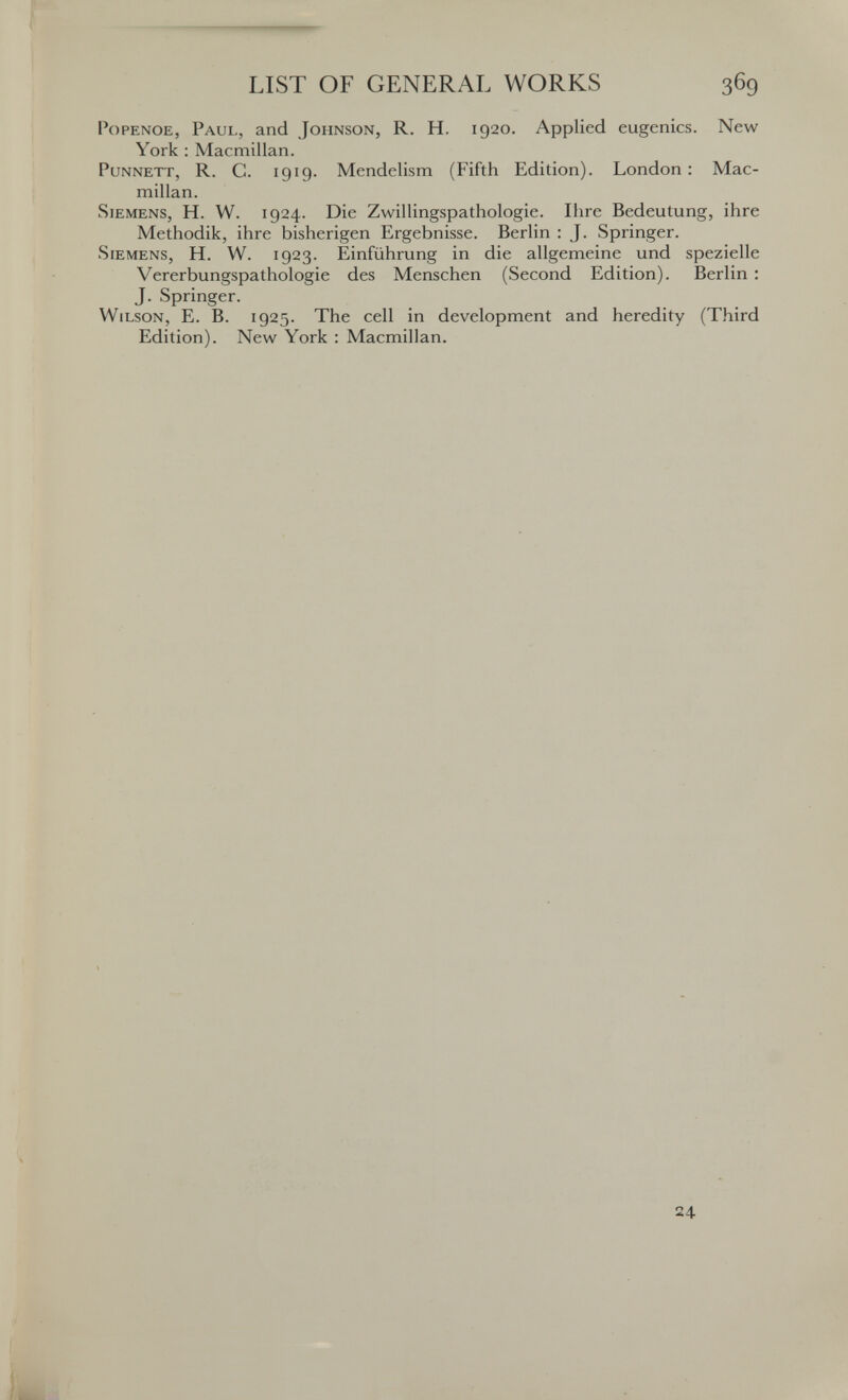 LIST OF GENERAL WORKS 369 PoPENOE, Paul, and Johnson, R. H. 1920. Applied eugenics. New York : Macmillan. PuNNETT, R. C. 1919. Mendelism (Fifth Edition). London: Mac¬ millan. Siemens, H. W. 1924. Die Zwillingspathologie. Ihre Bedeutung, ihre Methodik, ihre bisherigen Ergebnisse. Berlin : J. Springer. Siemens, H. W. 1923. Einführung in die allgemeine und spezielle Vererbungspathologie des Menschen (Second Edition). Berlin ; J. Springer. Wilson, E. B. 1925. The cell in development and heredity (Third Edition). New York : Macmillan. 24