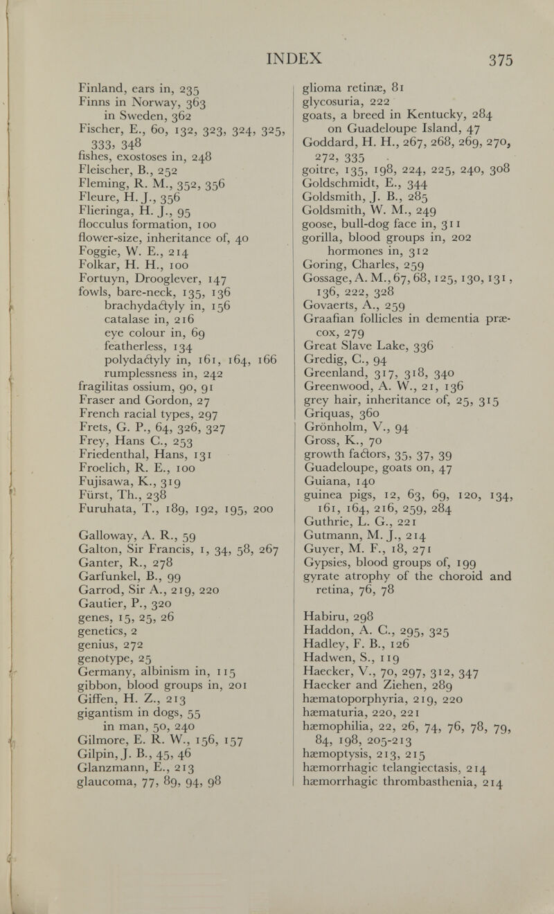 INDEX 375 Finland, ears in, 235 Finns in Norway, 363 in Sweden, 362 Fischer, E., 60, 132, 323, 324, 325, 333,348 fishes, exostoses in, 248 Fleischer, В., 252 Fleming, R. M., 352, 356 Fleure, H. J., 356 Flieringa, H. J., 95 flocculus formation, 100 flower-size, inheritance of, 40 Foggie, W. E., 214 Folkar, H. H., 100 Fortuyn, Drooglever, 147 fowls, bare-neck, 135, 136 brachydaéìyly in, 156 catalase in, 216 eye colour in, 69 featherless, 134 polydaélyly in, 161, 164, 166 rumplessness in, 242 fragilitas ossium, 90, 91 Fraser and Gordon, 27 French racial types, 297 Frets, G. P., 64, 326, 327 Frey, Hans C., 253 Friedenthal, Hans, 131 Froelich, R. E., 100 Fujisawa, K., 319 Fürst, Th., 238 Furuhata, T., 189, 192, 195, 200 Galloway, A. R., 59 Galton, Sir Francis, i, 34, 58, 267 Ganter, R., 278 Garfunkel, В., 99 Garrod, Sir A., 219, 220 Gautier, P., 320 genes, 15, 25, 26 genetics, 2 genius, 272 genotype, 25 Germany, albinism in, 115 gibbon, blood groups in, 201 Giff-en, H. Z., 213 gigantism in dogs, 55 in man, 50, 240 Gilmore, E. R. W., 156, 157 Gilpin, J. В., 45, 46 Glanzmann, E., 213 glaucoma, 77, 89, 94, 98 glioma retinae, 81 glycosuria, 222 goats, a breed in Kentucky, 284 on Guadeloupe Island, 47 Goddard, H. H., 267, 268, 269, 270, 272, 335 goitre, 135, 198, 224, 225, 240, 308 Goldschmidt, E., 344 Goldsmith, J. В., 285 Goldsmith, W. M., 249 goose, bull-dog face in, 311 gorilla, blood groups in, 202 hormones in, 312 Goring, Charles, 259 Gossage,A.M.,67,68,125,130,131, 136, 222, 328 Govaerts, A., 259 Graafian follicles in dementia prae¬ cox, 279 Great Slave Lake, 336 Gredig, C., 94 Greenland, 317, 318, 340 Greenwood, A. W., 21, 136 grey hair, inheritance of, 25, 315 Griquas, 360 Grönholm, v., 94 Gross, K., 70 growth fadors, 35, 37, 39 Guadeloupe, goats on, 47 Guiana, 140 guinea pigs, 12, 63, 69, 120, 134, 161, 164, 216, 259, 284 Guthrie, L. G., 221 Gutmann, M. J., 214 Guyer, M. F., 18, 271 Gypsies, blood groups of, 199 gyrate atrophy of the choroid and retina, 76, 78 Habiru, 298 Haddon, A. C., 295, 325 Hadley, F. В., 126 Hadwen, S., 119 Haecker, V., 70, 297, 312, 347 Haecker and Ziehen, 289 hasmatoporphyria, 219, 220 haematuria, 220, 221 haemophilia, 22, 26, 74, 76, 78, 79, 84, 198, 205-213 haemoptysis, 213, 215 haemorrhagic telangiectasis, 214 haemorrhagic thrombasthenia, 214