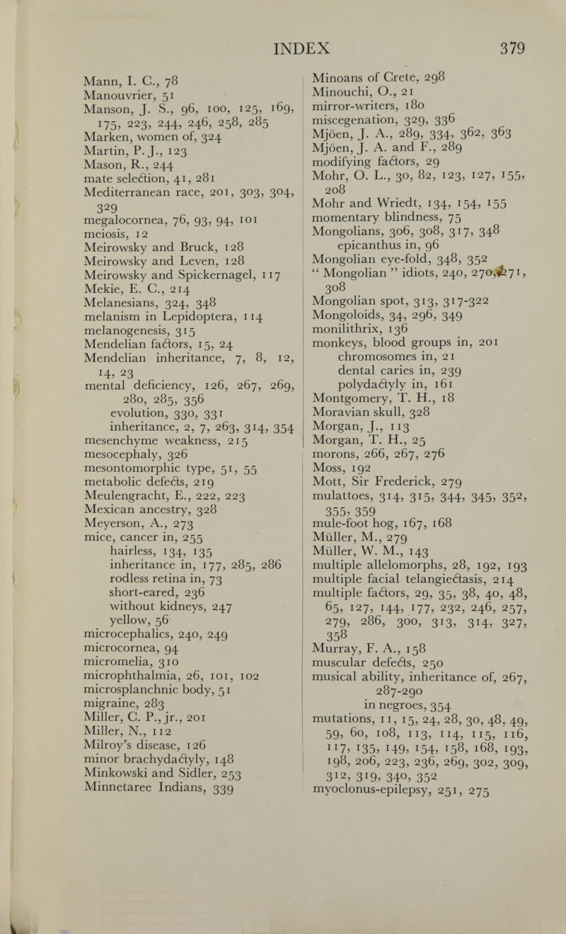 INDEX 379 Mann, I. е., 78 Manouvrier, 51 Manson, J. S., 96, 100, 125, i6g, 175, 223, 244, 246, 258, 285 Marken, women of, 324 Martin, P. J., 123 Mason, R., 244 mate seledion, 41, 281 Mediterranean race, 201, 303, 304, 329 megalocornea, 76, 93, 94, 101 meiosis, 12 Meirowsky and Bruck, 128 Meirowsky and Leven, 128 Meirowsky and Spickernagel, 117 Mekie, E. C., 214 Melanesiane, 324, 348 melanism in Lepidoptera, 114 melanogenesis, 315 Mendelian faâors, 15, 24 Mendelian inheritance, 7, 8, 12, Ч, 23 mental deficiency, 126, 267, 269, 280, 285, 356 evolution, 330, 331 inheritance, 2, 7, 263, 314, 354 mesenchyme weakness, 215 mesocephaly, 326 mesontomorphic type, 51, 55 metabolic defetìs, 219 Meulengracht, E., 222, 223 Mexican ancestry, 328 Meyerson, A., 273 mice, cancer in, 255 hairless, 134, 135 inheritance in, 177, 285, 286 rodless retina in, 73 short-eared, 236 without kidneys, 247 yellow, 56 microcephalics, 240, 249 microcornea, 94 micromelia, 310 microphthalmia, 26, loi, 102 microsplanchnic body, 51 migraine, 283 Miller, C. P., jr., 201 Miller, N., 112 Milroy's disease, 126 minor brachydadyly, 148 Minkowski and Sidler, 253 Minnetaree Indians, 339 Minoans of Crete, 298 Minouchi, O., 21 mirror-writers, 180 miscegenation, 329, 336 Mjoen, J. A., 289, 334, 362, 363 Mjöen, J. A. and F., 289 modifying faétors, 29 Mohr, О. L., 30, 82, 123, 127, 155, 208 Mohr and Wriedt, 134, 154, 155 momentary blindness, 75 Mongolians, 306, 308, 317, 348 epicanthus in, 96 Mongolian eye-fold, 348, 352  Mongolian  idiots, 240, 270,1^71, 308 Mongolian spot, 313, 317-322 Mongoloids, 34, 296, 349 monilithrix, 136 monkeys, blood groups in, 201 chromosomes in, 21 dental caries in, 239 polydadyly in, 161 Montgomery, T. H., 18 Moravian skull, 328 Morgan, J., 113 Morgan, T. H., 25 morons, 266, 267, 276 Moss, 192 Mott, Sir Frederick, 279 mulattoes, 314, 315, 344, 345, 352, 355> 359 mule-foot hog, 167, 168 Müller, M., 279 Müller, W. M., 143 multiple allelomorphs, 28, 192, 193 multiple facial telangietìasis, 214 multiple fadors, 29, 35, 38, 40, 48, 65, 127, 144, 177, 232, 246, 257, 279, 286, 300, 313, 314, 327, 358 Murray, F. A., 158 muscular defeds, 250 musical ability, inheritance of, 267, 287-290 in negroes, 354 mutations, 11, 15, 24, 28, 30, 48. 40, 59, 60, 108, 113, 114, 115, 116, 117, 135, i49> i54> 158, 168, 193, 198, 206, 223, 236, 269, 302, 309, 312, 319, 340, 352 myoclonus-epilepsy, 251, 275