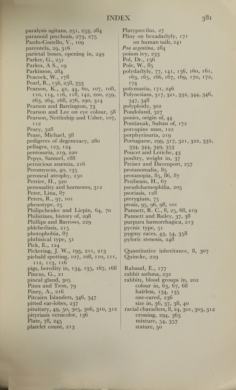 INDEX 381 paralysis agitans, 251, 253, 284 paranoid psychosis, 273, 275 Pardo-Costello, V., 109 parentela, 29, 316 parietal bones, opening in, 249 Parker, G., 251 Parkes, AS., 19 Parkinson, 284 Peacock, W., 178 Pearl, R., 156, 258, 333 Pearson, K., 42, 44, 60, 107, 108, no, 114, 116, 118, 142, 200, 259, 263, 264, 268, 276, 290, 314 Pearson and Barrington, 73 Pearson and Lee on eye colour, 58 Pearson, Nettleship and Usher, 107, 112 Peary, 328 Pease, Michael, 38 pedigrees of degeneracy, 280 pellagra, 123, 124 pentosuria, 219, 220 Pepys, Samuel, 188 pernicious anasmia, 216 Peromyscus, 40, 135 peroneal atrophy, 250 Perrier, H., 320 personality and hormones, 312 Peter, Lina, 87 Peters, R., 97, loi phenotype, 25 Philipchenko and Liepin, 64, 70 Philistines, history of, 298 Phillips and Barrows, 229 phlebeôasis, 215 photophobia, 87 phthisical type, 51 Pick, E., 124 Pickering, J. W., 193, 211, 213 piebald spotting, 107, 108, no, i 11, 112, 113, 116 pigs, heredity in, 134, 135, 167, 168 Pincus, G., 21 pineal gland, 305 Pines and Tron, 79 Piney, A., 216 Pitcairn Islanders, 346, 347 pitted ear-lobes, 237 pituitary, 49, 50, 305, 306, 310, 312 pityriasis versicolor, 136 Plate, 78, 245 platelet count, 213 Platypœcilus, 27 Pliny on hexadatìyly, 171 on human tails, 241 Poa argentina, 284 poison ivy, 233 Pol, Dr., 156 Pole, W., 85 polydadyly, 77, 141, 156, 160, 161, 163, 165, 166, 167, 169, 170, 172, 174 polymastia, 171, 246 Polynesians, 317, 321, 332, 344, 346, 347, 348 polyploidy, 302 Pondoland, 327 ponies, origin of, 44 Pontianak, Sultan of, 172 porcupine man, 122 porphyrinuria, 219 Portuguese, 299, 317, 321, 322, 332, 334, 344, 349, 353 Poucet and Leriche, 43 poultry, weight in, 37 Preiser and Davenport, 257 protanomalia, 85 protanopia, 85, 86, 87 Przibram, H., 67 pseudohaemophilia, 205 psoriasis, 128 pterygium, 75 ptosis, 9^^, q6, 98, ICI Punnett, R. C., 8, 25, 68, 219 Punnett and Bailey, 37, 38 purpura haemorrhagica, 213 pycnic type, 51 pygmy races, 43, 54, 358 pyloric stenosis, 248 Quantitative inheritance, 8, 307 Quincke, 229 Rabaud, E., 177 rabbit asthma, 232 rabbits, blood groups in, 202 colour in, 63, 67, 68 hairless, 134, 135 one-eared, 236 size in, 36, 37, 38, 40 racial charatìers, 8, 24, 301, 303, 312 crossing, 294, 363 mixture, 54, 357 stature, 50
