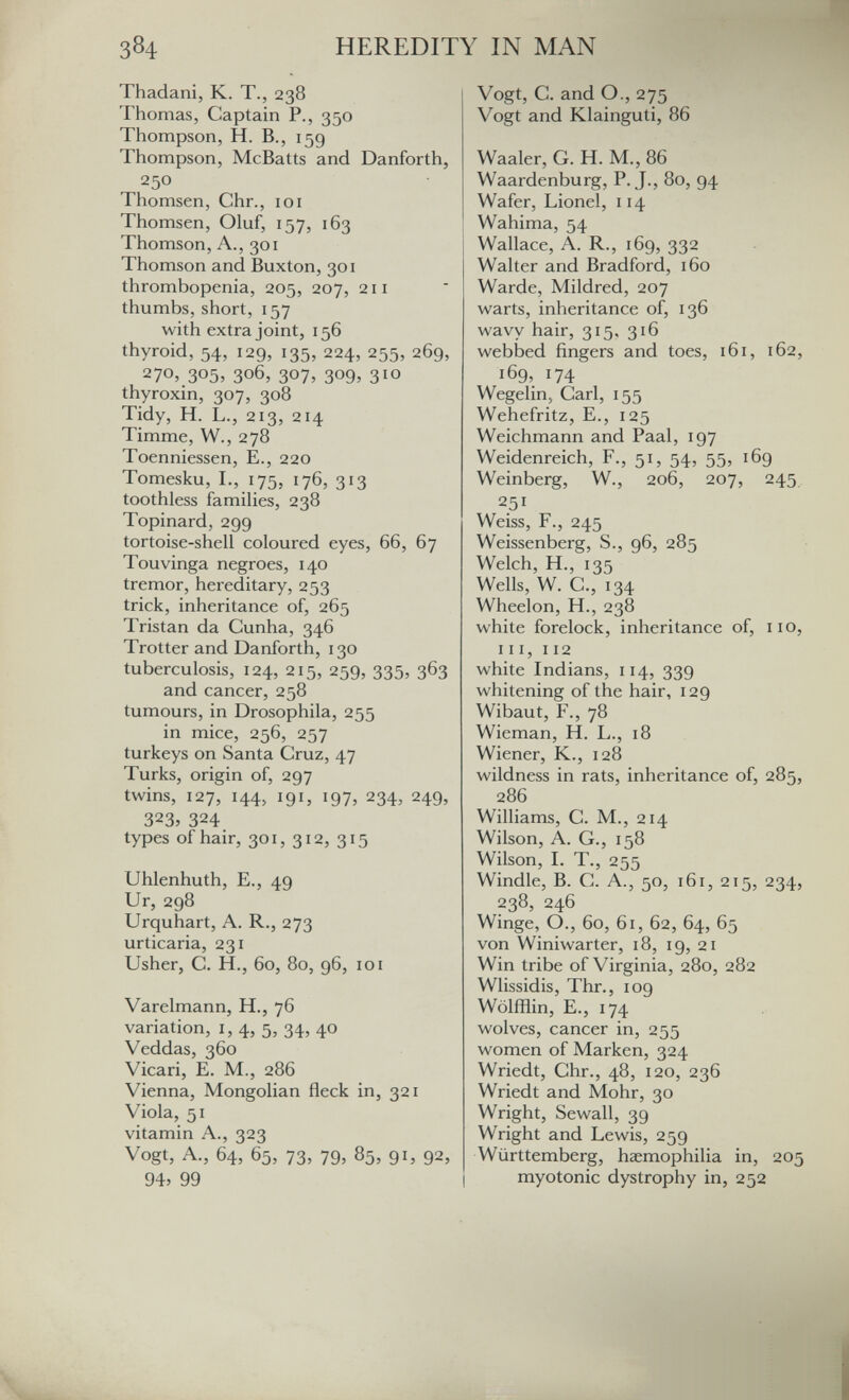 384 HEREDITY IN MAN Thadani, K. T., 238 Thomas, Captain P., 350 Thompson, H. В., 159 Thompson, McBatts and Danforth, 250 Thomsen, Chr., idi Thomsen, Oluf, 157, 163 Thomson, A., 301 Thomson and Buxton, 301 thrombopenia, 205, 207, 211 thumbs, short, 157 with extra joint, 156 thyroid, 54, 129, 135, 224, 255, 269, 270,.305» 306, 307, 309, 310 thyroxin, 307, 308 Tidy, H. L., 213, 214 Timme, W., 278 Toenniessen, E., 220 Tomesku, I., 175, 176, 313 toothless famihes, 238 Topinard, 299 tortoise-shell coloured eyes, 66, 67 Touvinga negroes, 140 tremor, hereditary, 253 trick, inheritance of, 265 Tristan da Cunha, 346 Trotter and Danforth, 130 tuberculosis, 124, 215, 259, 335, 363 and cancer, 258 tumours, in Drosophila, 255 in mice, 256, 257 turkeys on Santa Cruz, 47 Turks, origin of, 297 twins, 127, 144, 191, 197, 234, 249, 323, 324 types of hair, 301, 312, 315 Uhlenhuth, E., 49 Ur, 298 Urquhart, A. R., 273 urticaria, 231 Usher, C. H., 60, 80, 96, 101 Varelmann, H., 76 variation, i, 4, 5, 34, 40 Veddas, 360 Vicari, E. M., 286 Vienna, Mongolian fleck in, 321 Viola, 51 vitamin A., 323 Vogt, A., 64, 65, 73, 79, 85, 91, 92, 94. 99 Vogt, С. and О., 275 Vogt and Klainguti, 86 Waaler, G. H. M., 86 Waardenburg, P. J., 80, 94 Wafer, Lionel, 114 Wahima, 54 Wallace, A. R., 169, 332 Walter and Bradford, 160 Warde, Mildred, 207 warts, inheritance of, 136 wavy hair, 315. 316 webbed fingers and toes, 161, 162, 169, 174 Wegelin, Carl, 155 Wehefritz, e., 125 Weichmann and Paal, 197 Weidenreich, F., 51, 54, 55, 169 Weinberg, W., 206, 207, 245 251 Weiss, F., 245 Weissenberg, S., 96, 285 Welch, H., 135 Wells, W. C., 134 Wheelon, H., 238 white forelock, inheritance of, no, III, 112 white Indians, 114, 339 whitening of the hair, 129 Wibaut, F., 78 Wieman, H. L., 18 Wiener, K., 128 wildness in rats, inheritance of, 285, 286 Williams, C. M., 214 Wilson, A. G., 158 Wilson, I. T., 255 Windle, В. С. А., 50, i6i, 215, 234, 238, 246 Winge, О., 6о, 6i, 62, 64, 65 von Winiwarter, 18, 19, 21 Win tribe of Virginia, 280, 282 Wlissidis, Thr., 109 Wölfflin, е., 174 wolves, cancer in, 255 women of Marken, 324 Wriedt, Chr., 48, 120, 236 Wriedt and Möhr, 30 Wright, Sewall, 39 Wright and Lewis, 259 Württemberg, haemophilia in, 205 myotonic dystrophy in, 252