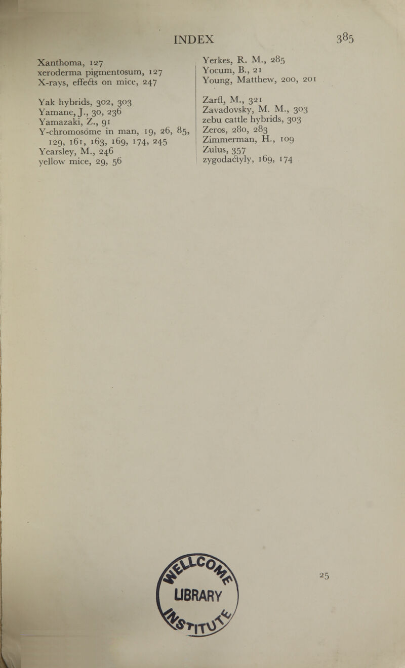 INDEX 385 Xanthoma, 127 xeroderma pigmentosum, 127 X-rays, effetìs on mice, 247 Yerkes, R. M., 285 Yocum, В., 21 Young, Matthew, 200, 201 Zarfl, M., 321 Zavadovsky, M. M., 303 zebu cattle hybrids, 303 Zeros, 280, 283 Zimmerman, H., 109 Zulus, 357 zygodadyly, 169, 174 Yak hybrids, 302, 303 Yamane, J., 30, 236 Yamazaki, Z., 91 Y-chromosome in man, 19, 26, 85, 129, 161, 163, 169, 174, 245 Yearsley, M., 246 yellow mice, 29, 56