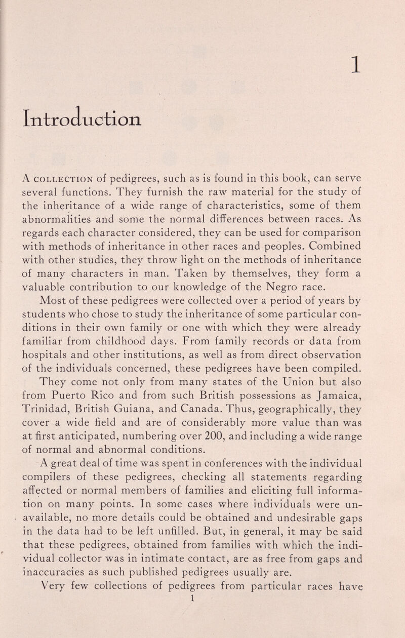 1 Introduction A collection of pedigrees, such as is found in this book, can serve several functions. They furnish the raw material for the study of the inheritance of a wide range of characteristics, some of them abnormalities and some the normal differences between races. As regards each character considered, they can be used for comparison with methods of inheritance in other races and peoples. Combined with other studies, they throw light on the methods of inheritance of many characters in man. Taken by themselves, they form a valuable contribution to our knowledge of the Negro race. Most of these pedigrees were collected over a period of years by students who chose to study the inheritance of some particular con ditions in their own family or one with which they were already familiar from childhood days. From family records or data from hospitals and other institutions, as well as from direct observation of the individuals concerned, these pedigrees have been compiled. They come not only from many states of the Union but also from Puerto Rico and from such British possessions as Jamaica, Trinidad, British Guiana, and Canada. Thus, geographically, they cover a wide field and are of considerably more value than was at first anticipated, numbering over 200, and including a wide range of normal and abnormal conditions. A great deal of time was spent in conferences with the individual compilers of these pedigrees, checking all statements regarding affected or normal members of families and eliciting full informa tion on many points. In some cases where individuals were un available, no more details could be obtained and undesirable gaps in the data had to be left unfilled. But, in general, it may be said that these pedigrees, obtained from families with which the indi vidual collector was in intimate contact, are as free from gaps and inaccuracies as such published pedigrees usually are. Very few collections of pedigrees from particular races have 1