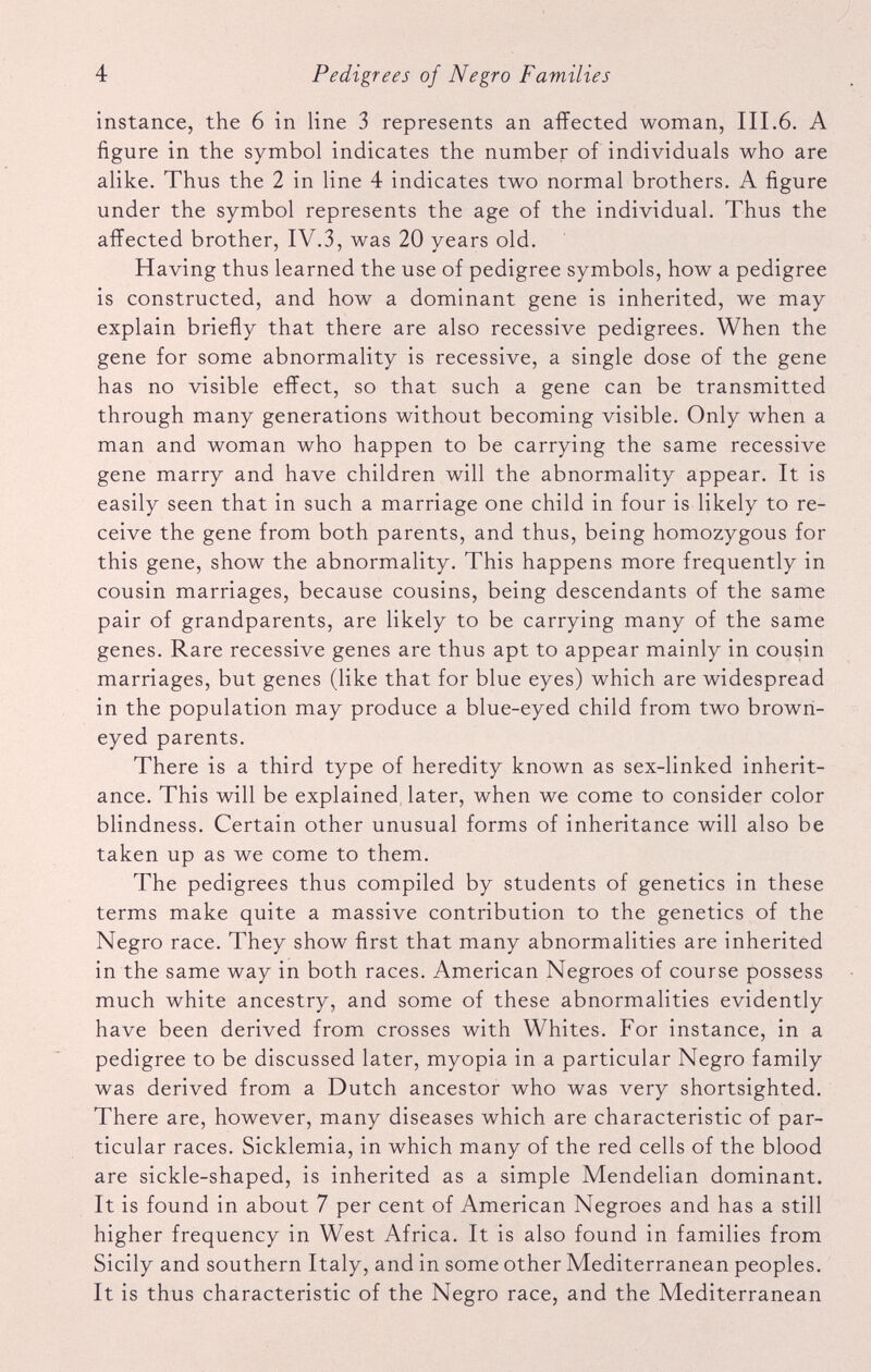 instance, the 6 in line 3 represents an affected woman, III.6. A figure in the symbol indicates the number of individuals who are alike. Thus the 2 in line 4 indicates two normal brothers. A figure under the symbol represents the age of the individual. Thus the affected brother, IV.3, was 20 years old. Having thus learned the use of pedigree symbols, how a pedigree is constructed, and how a dominant gene is inherited, we may explain briefly that there are also recessive pedigrees. When the gene for some abnormality is recessive, a single dose of the gene has no visible effect, so that such a gene can be transmitted through many generations without becoming visible. Only when a man and woman who happen to be carrying the same recessive gene marry and have children will the abnormality appear. It is easily seen that in such a marriage one child in four is likely to re ceive the gene from both parents, and thus, being homozygous for this gene, show the abnormality. This happens more frequently in cousin marriages, because cousins, being descendants of the same pair of grandparents, are likely to be carrying many of the same genes. Rare recessive genes are thus apt to appear mainly in cousin marriages, but genes (like that for blue eyes) which are widespread in the population may produce a blue-eyed child from two brown eyed parents. There is a third type of heredity known as sex-linked inherit ance. This will be explained later, when we come to consider color blindness. Certain other unusual forms of inheritance will also be taken up as we come to them. The pedigrees thus compiled by students of genetics in these terms make quite a massive contribution to the genetics of the Negro race. They show first that many abnormalities are inherited in the same way in both races. American Negroes of course possess much white ancestry, and some of these abnormalities evidently have been derived from crosses with Whites. For instance, in a pedigree to be discussed later, myopia in a particular Negro family was derived from a Dutch ancestor who was very shortsighted. There are, however, many diseases which are characteristic of par ticular races. Sicklemia, in which many of the red cells of the blood are sickle-shaped, is inherited as a simple Mendelian dominant. It is found in about 7 per cent of American Negroes and has a still higher frequency in West Africa. It is also found in families from Sicily and southern Italy, and in some other Mediterranean peoples. It is thus characteristic of the Negro race, and the Mediterranean