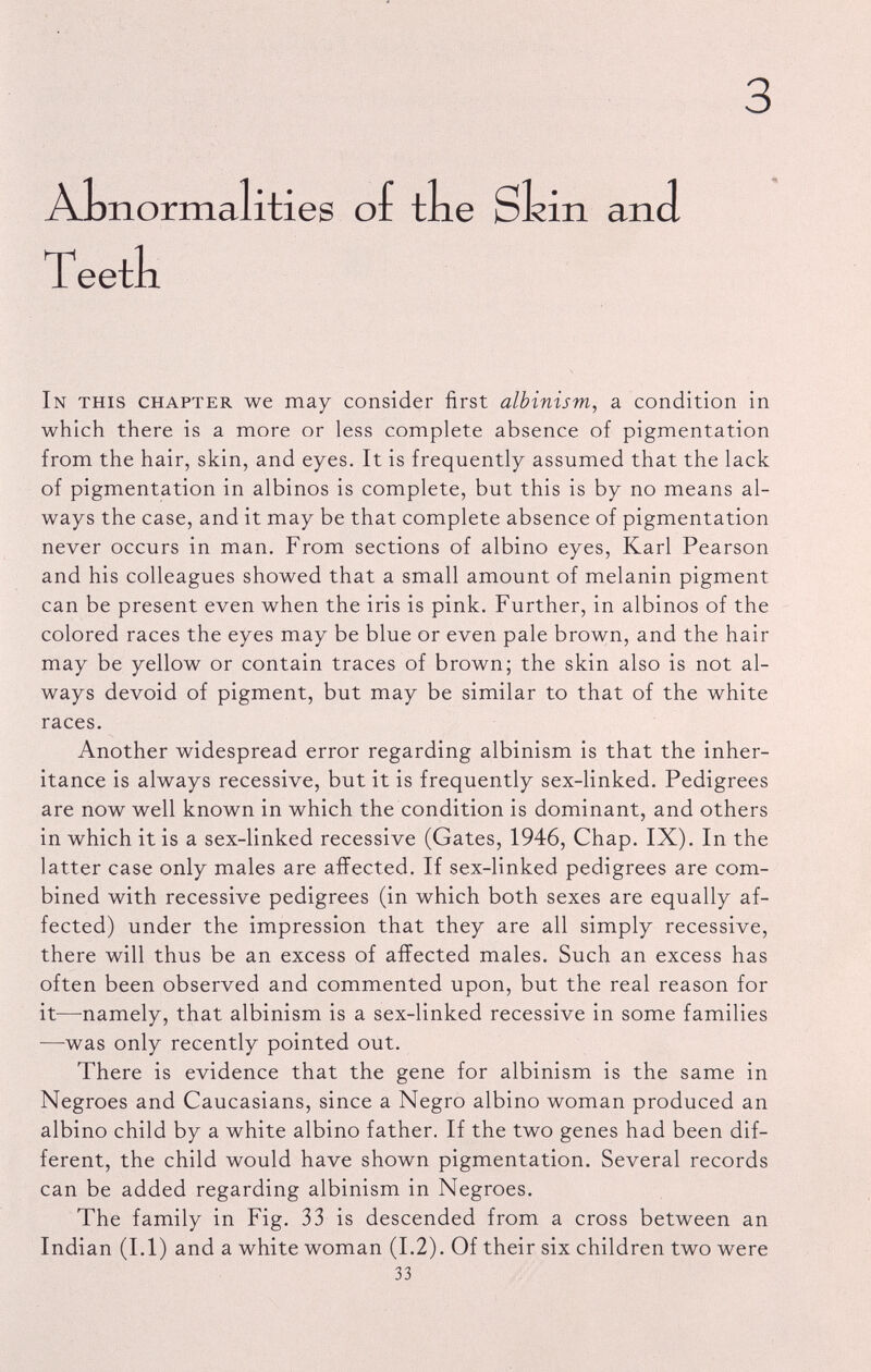 3 AL norma lities of the Shin and Teeth In this chapter we may consider first albinism , a condition in which there is a more or less complete absence of pigmentation from the hair, skin, and eyes. It is frequently assumed that the lack of pigmentation in albinos is complete, but this is by no means al ways the case, and it may be that complete absence of pigmentation never occurs in man. From sections of albino eyes, Karl Pearson and his colleagues showed that a small amount of melanin pigment can be present even when the iris is pink. Further, in albinos of the colored races the eyes may be blue or even pale brown, and the hair may be yellow or contain traces of brown; the skin also is not al ways devoid of pigment, but may be similar to that of the white races. Another widespread error regarding albinism is that the inher itance is always recessive, but it is frequently sex-linked. Pedigrees are now well known in which the condition is dominant, and others in which it is a sex-linked recessive (Gates, 1946, Chap. IX). In the latter case only males are affected. If sex-linked pedigrees are com bined with recessive pedigrees (in which both sexes are equally af fected) under the impression that they are all simply recessive, there will thus be an excess of affected males. Such an excess has often been observed and commented upon, but the real reason for it—-namely, that albinism is a sex-linked recessive in some families —was only recently pointed out. There is evidence that the gene for albinism is the same in Negroes and Caucasians, since a Negro albino woman produced an albino child by a white albino father. If the two genes had been dif ferent, the child would have shown pigmentation. Several records can be added regarding albinism in Negroes. The family in Fig. 33 is descended from a cross between an Indian (1.1) and a white woman (1.2). Of their six children two were 33