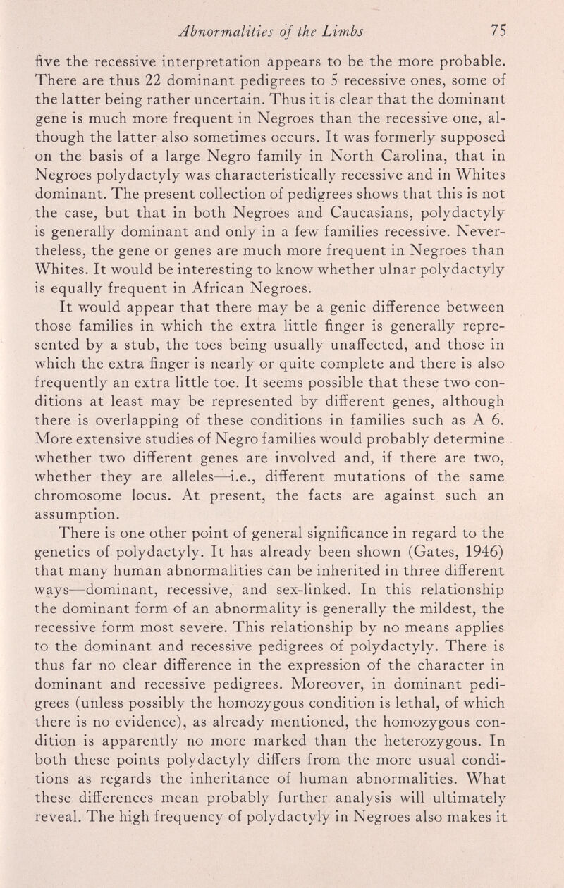 five the recessive interpretation appears to be the more probable. There are thus 22 dominant pedigrees to 5 recessive ones, some of the latter being rather uncertain. Thus it is clear that the dominant gene is much more frequent in Negroes than the recessive one, al though the latter also sometimes occurs. It was formerly supposed on the basis of a large Negro family in North Carolina, that in Negroes polydactyly was characteristically recessive and in Whites dominant. The present collection of pedigrees shows that this is not the case, but that in both Negroes and Caucasians, polydactyly is generally dominant and only in a few families recessive. Never theless, the gene or genes are much more frequent in Negroes than Whites. It would be interesting to know whether ulnar polydactyly is equally frequent in African Negroes. It would appear that there may be a genic difference between those families in which the extra little finger is generally repre sented by a stub, the toes being usually unaffected, and those in which the extra finger is nearly or quite complete and there is also frequently an extra little toe. It seems possible that these two con ditions at least may be represented by different genes, although there is overlapping of these conditions in families such as A 6. More extensive studies of Negro families would probably determine whether two different genes are involved and, if there are two, whether they are alleles—i.e., different mutations of the same chromosome locus. At present, the facts are against such an assumption. There is one other point of general significance in regard to the genetics of polydactyly. It has already been shown (Gates, 1946) that many human abnormalities can be inherited in three different ways—dominant, recessive, and sex-linked. In this relationship the dominant form of an abnormality is generally the mildest, the recessive form most severe. This relationship by no means applies to the dominant and recessive pedigrees of polydactyly. There is thus far no clear difference in the expression of the character in dominant and recessive pedigrees. Moreover, in dominant pedi grees (unless possibly the homozygous condition is lethal, of which there is no evidence), as already mentioned, the homozygous con dition is apparently no more marked than the heterozygous. In both these points polydactyly differs from the more usual condi tions as regards the inheritance of human abnormalities. What these differences mean probably further analysis will ultimately reveal. The high frequency of polydactyly in Negroes also makes it