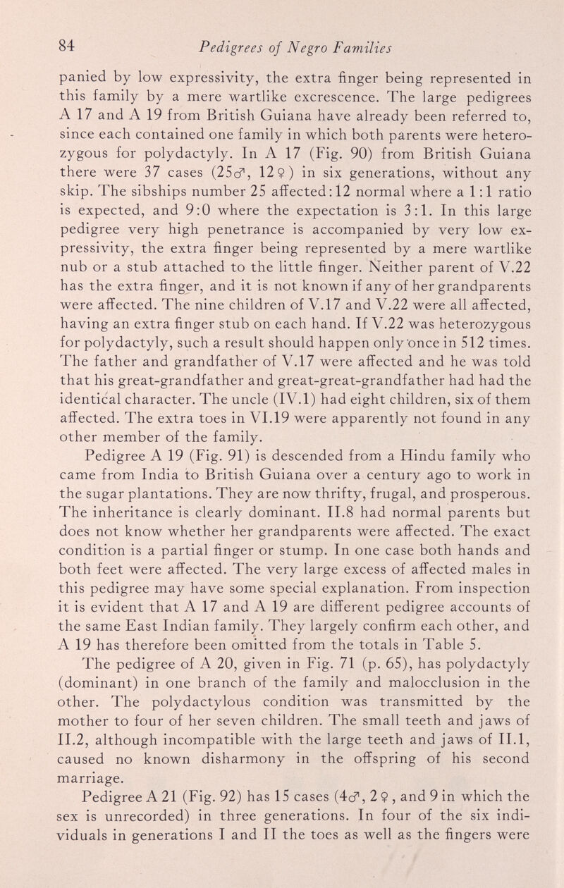 panied by low expressivity, the extra finger being represented in this family by a mere wartlike excrescence. The large pedigrees A 17 and A 19 from British Guiana have already been referred to, since each contained one family in which both parents were hetero zygous for polydactyly. In A 17 (Fig. 90) from British Guiana there were 37 cases (25c?, 12$) in six generations, without any skip. The sibships number 25 affected: 12 normal where a 1:1 ratio is expected, and 9:0 where the expectation is 3:1. In this large pedigree very high penetrance is accompanied by very low ex pressivity, the extra finger being represented by a mere wartlike nub or a stub attached to the little finger. Neither parent of V.22 has the extra finger, and it is not known if any of her grandparents were affected. The nine children of V.17 and V.22 were all affected, having an extra finger stub on each hand. If V.22 was heterozygous for polydactyly, such a result should happen only Once in 512 times. The father and grandfather of V.17 were affected and he was told that his great-grandfather and great-great-grandfather had had the identical character. The uncle (IV.1) had eight children, six of them affected. The extra toes in VI.19 were apparently not found in any other member of the family. Pedigree A 19 (Fig. 91) is descended from a Hindu family who came from India to British Guiana over a century ago to work in the sugar plantations. They are now thrifty, frugal, and prosperous. The inheritance is clearly dominant. II.8 had normal parents but does not know whether her grandparents were affected. The exact condition is a partial finger or stump. In one case both hands and both feet were affected. The very large excess of affected males in this pedigree may have some special explanation. From inspection it is evident that A 17 and A 19 are different pedigree accounts of the same East Indian family. They largely confirm each other, and A 19 has therefore been omitted from the totals in Table 5. The pedigree of A 20, given in Fig. 71 (p. 65), has polydactyly (dominant) in one branch of the family and malocclusion in the other. The polydactylous condition was transmitted by the mother to four of her seven children. The small teeth and jaws of II.2, although incompatible with the large teeth and jaws of II. 1, caused no known disharmony in the offspring of his second marriage. Pedigree A 21 (Fig. 92) has 15 cases (4c?, 2 $ , and 9 in which the sex is unrecorded) in three generations. In four of the six indi viduals in generations I and II the toes as well as the fingers were