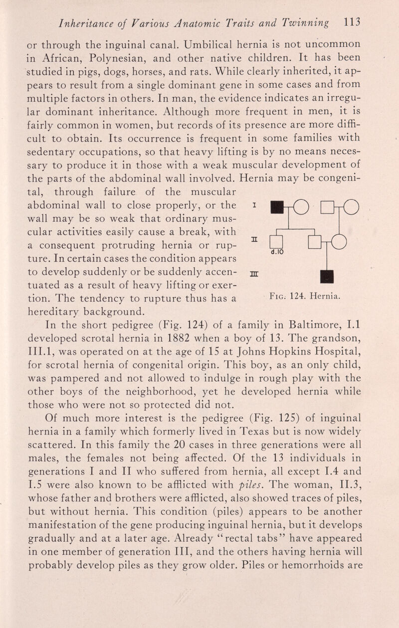 n nr d.10 DtO Fig. 124. Hernia. or through the inguinal canal. Umbilical hernia is not uncommon in African, Polynesian, and other native children. It has been studied in pigs, dogs, horses, and rats. While clearly inherited, it ap pears to result from a single dominant gene in some cases and from multiple factors in others. In man, the evidence indicates an irregu lar dominant inheritance. Although more frequent in men, it is fairly common in women, but records of its presence are more diffi cult to obtain. Its occurrence is frequent in some families with sedentary occupations, so that heavy lifting is by no means neces sary to produce it in those with a weak muscular development of the parts of the abdominal wall involved. Hernia may be congeni tal, through failure of the muscular abdominal wall to close properly, or the i BtCZ) I 1tC3 wall may be so weak that ordinary mus cular activities easily cause a break, with a consequent protruding hernia or rup ture. In certain cases the condition appears to develop suddenly or be suddenly accen tuated as a result of heavy lifting or exer tion. The tendency to rupture thus has a hereditary background. In the short pedigree (Fig. 124) of a family in Baltimore, 1.1 developed scrotal hernia in 1882 when a boy of 13. The grandson, III. 1, was operated on at the age of 15 at Johns Hopkins Hospital, for scrotal hernia of congenital origin. This boy, as an only child, was pampered and not allowed to indulge in rough play with the other boys of the neighborhood, yet he developed hernia while those who were not so protected did not. Of much more interest is the pedigree (Fig. 125) of inguinal hernia in a family which formerly lived in Texas but is now widely scattered. In this family the 20 cases in three generations were all males, the females not being affected. Of the 13 individuals in generations I and II who suffered from hernia, all except 1.4 and 1.5 were also known to be afflicted with piles. The woman, II.3, whose father and brothers were afflicted, also showed traces of piles, but without hernia. This condition (piles) appears to be another manifestation of the gene producing inguinal hernia, but it develops gradually and at a later age. Already “rectal tabs” have appeared in one member of generation III, and the others having hernia will probably develop piles as they grow older. Piles or hemorrhoids are