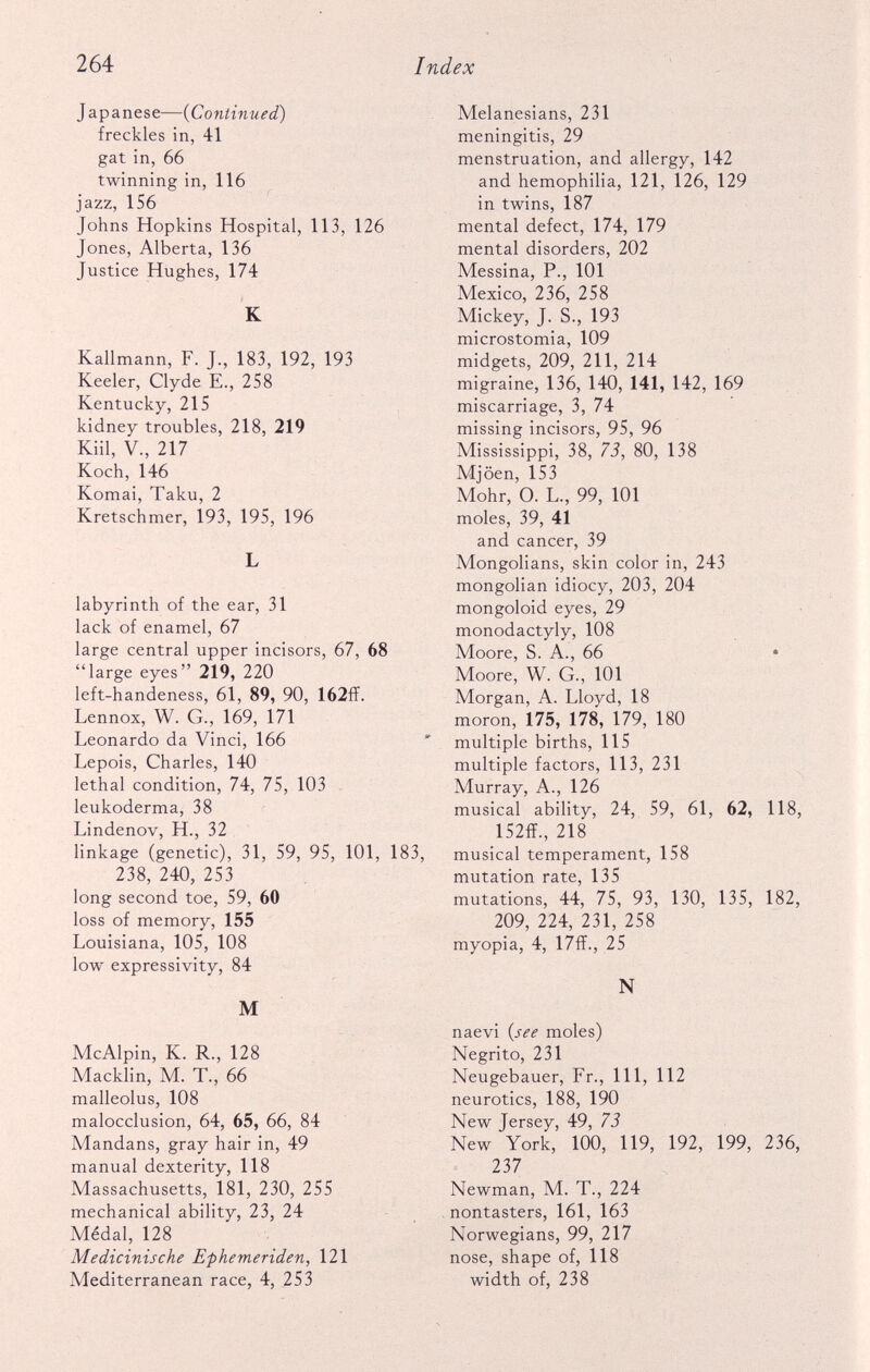 J apanese—( Continued ) freckles in, 41 gat in, 66 twinning in, 116 jazz, 156 Johns Hopkins Hospital, 113, 126 Jones, Alberta, 136 Justice Hughes, 174 K Kallmann, F. J., 183, 192, 193 Keeler, Clyde E., 258 Kentucky, 215 kidney troubles, 218, 219 Kiil, V., 217 Koch, 146 Komai, Taku, 2 Kretschmer, 193, 195, 196 L labyrinth of the ear, 31 lack of enamel, 67 large central upper incisors, 67, 68 “large eyes” 219, 220 left-handeness, 61, 89, 90, 162ff. Lennox, W. G., 169, 171 Leonardo da Vinci, 166 Lepois, Charles, 140 lethal condition, 74, 75, 103 leukoderma, 38 Lindenov, H., 32 linkage (genetic), 31, 59, 95, 101, 183, 238, 240, 253 long second toe, 59, 60 loss of memory, 155 Louisiana, 105, 108 low expressivity, 84 M McAlpin, K. R., 128 Macklin, M. T., 66 malleolus, 108 malocclusion, 64, 65, 66, 84 Mandans, gray hair in, 49 manual dexterity, 118 Massachusetts, 181, 230, 255 mechanical ability, 23, 24 Medal, 128 Medicinische Ephemeriden, 121 Mediterranean race, 4, 253 Melanesians, 231 meningitis, 29 menstruation, and allergy, 142 and hemophilia, 121, 126, 129 in twins, 187 mental defect, 174, 179 mental disorders, 202 Messina, P., 101 Mexico, 236, 258 Mickey, J. S., 193 microstomia, 109 midgets, 209, 211, 214 migraine, 136, 140, 141, 142, 169 miscarriage, 3, 74 missing incisors, 95, 96 Mississippi, 38, 73, 80, 138 Mjoen, 153 Mohr, O. L., 99, 101 moles, 39, 41 and cancer, 39 Mongolians, skin color in, 243 mongolian idiocy, 203, 204 mongoloid eyes, 29 monodactyly, 108 Moore, S. A., 66 • Moore, W. G., 101 Morgan, A. Lloyd, 18 moron, 175, 178, 179, 180 multiple births, 115 multiple factors, 113, 231 Murray, A., 126 musical ability, 24, 59, 61, 62, 118, 152ff., 218 musical temperament, 158 mutation rate, 135 mutations, 44, 75, 93, 130, 135, 182, 209, 224, 231, 258 myopia, 4, 17ff., 25 N naevi (see moles) Negrito, 231 Neugebauer, Fr., Ill, 112 neurotics, 188, 190 New Jersey, 49, 73 New York, 100, 119, 192, 199, 236, 237 Newman, M. T., 224 nontasters, 161, 163 Norwegians, 99, 217 nose, shape of, 118 width of, 238