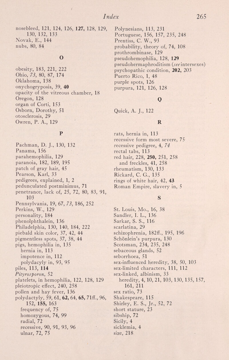 nosebleed, 121, 124, 126, 127, 128, 129, 130, 132, 133 Novak, E., 144 nubs, 80, 84 O obesity, 183, 221, 222 Ohio, 73, 80, 87, 174 Oklahoma, 138 onychogryposis, 39, 40 opacity of the vitreous chamber, 18 Oregon, 128 organ of Corti, 153 Osborn, Dorothy, 51 otosclerosis, 29 Owren, P. A., 129 P Pachman, D. J., 130, 132 Panama, 156 parahemophilia, 129 paranoia, 182, 189, 195 patch of gray hair, 45 Pearson, Karl, 33 pedigrees, explained, 1, 2 pedunculated postminimus, 71 penetrance, lack of, 25, 72, 80, 83, 91, 103 Pennsylvania, 19, 67, 73, 186, 252 Perkins, W., 129 personality, 184 phenolphthalein, 136 Philadelphia, 130, 140, 184, 222 piebald skin color, 37, 42, 44 pigmentless spots, 37, 38, 44 pigs, hemophilia in, 135 hernia in, 113 impotence in, 112 polydacyly in, 93, 95 piles, 113, 114 Pityrosporon, 52 platelets, in hemophilia, 122, 128, 129 pleiotropic effect, 240, 258 pollen and hay fever, 136 polydactyly, 59, 61, 62, 64, 65, 71ff., 96, ' 152, 155, 163 frequency of, 75 homozygous, 74, 99 radial, 72 recessive, 90, 91, 93, 96 ulnar, 72, 75 Polynesians, 113, 231 Portuguese, 156, 157, 235, 248 Prentiss, C. W., 93 probability, theory of, 74, 108 prothrombinase, 129 pseudohemophilia, 128, 129 pseudohermaphroditism (see intersexes) psychopathic condition, 202, 203 Puerto Rico, 1, 48 purple spots, 126 purpura, 121, 126, 128 0 Quick, A. J., 122 R rats, hernia in, 113 recessive form most severe, 75 recessive pedigree, 4, 74 rectal tabs, 113 red hair, 228, 250, 251, 258 and freckles, 41, 258 rheumatism, 130, 133 Rickard, C. G., 135 rings of white hair, 42, 43 Roman Empire, slavery in, 5 S St. Louis, Mo., 16, 38 Sandler, I. L., 136 Sarkar, S. S., 116 scarlatina, 29 schizophrenia, 182ff., 195, 196 Schonlein’s purpura, 130 Scotsman, 234, 235, 248 sebaceous glands, 52 seborrhoea, 51 sex-influenced heredity, 38, 50, 103 sex-limited characters, 111, 112 sex-linked, albinism, 33 heredity, 4, 10, 21, 103, 130, 135, 157, 161, 211 sex ratio, 73 Shakespeare, 115 Shirley, E. S., Jr., 52, 72 short stature, 23 sibship, 72 Sicily, 4 sicklemia, 4 size, 218