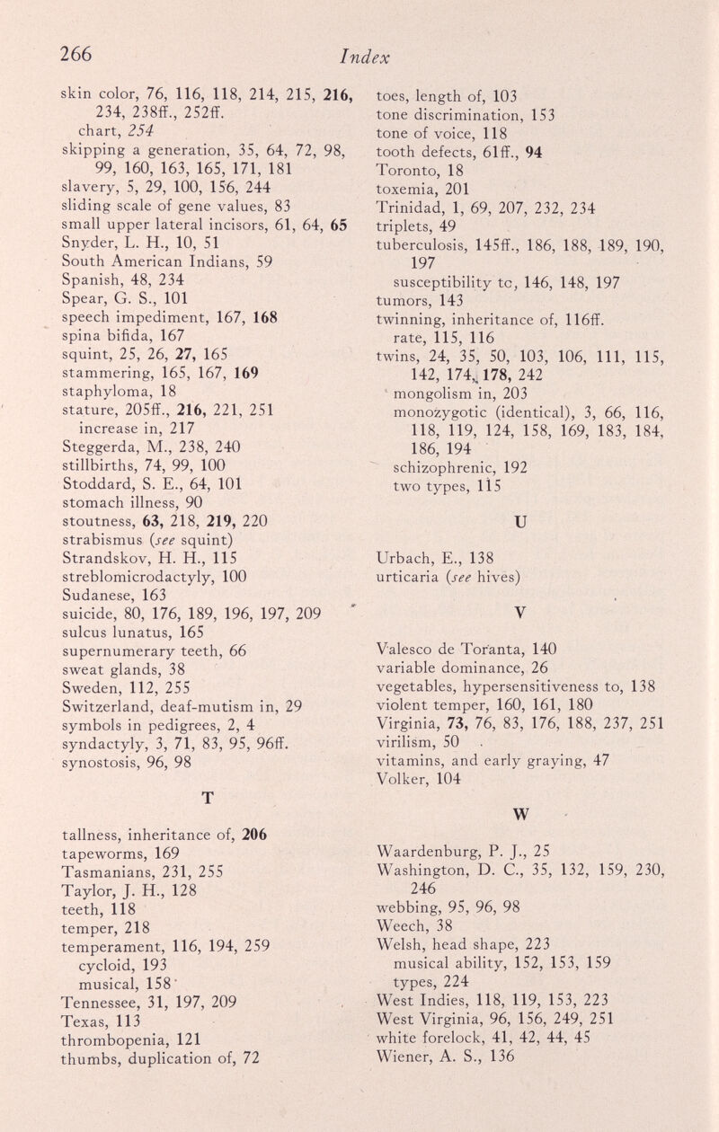 skin color, 76, 116, 118, 214, 215, 216, 234, 238ff., 252ff. chart, 254 skipping a generation, 35, 64, 72, 98, 99, 160, 163, 165, 171, 181 slavery, 5, 29, 100, 156, 244 sliding scale of gene values, 83 small upper lateral incisors, 61, 64, 65 Snyder, L. H., 10, 51 South American Indians, 59 Spanish, 48, 234 Spear, G. S., 101 speech impediment, 167, 168 spina bifida, 167 squint, 25, 26, 27, 165 stammering, 165, 167, 169 staphyloma, 18 stature, 205ff., 216, 221, 251 increase in, 217 Steggerda, M., 238, 240 stillbirths, 74, 99, 100 Stoddard, S. E., 64, 101 stomach illness, 90 stoutness, 63, 218, 219, 220 strabismus (see squint) Strandskov, H. H., 115 streblomicrodactyly, 100 Sudanese, 163 suicide, 80, 176, 189, 196, 197, 209 sulcus lunatus, 165 supernumerary teeth, 66 sweat glands, 38 Sweden, 112, 255 Switzerland, deaf-mutism in, 29 symbols in pedigrees, 2, 4 syndactyly, 3, 71, 83, 95, 96ff. synostosis, 96, 98 T tallness, inheritance of, 206 tapeworms, 169 Tasmanians, 231, 255 Taylor, J. H., 128 teeth, 118 temper, 218 temperament, 116, 194, 259 cycloid, 193 musical, 158 Tennessee, 31, 197, 209 Texas, 113 thrombopenia, 121 thumbs, duplication of, 72 toes, length of, 103 tone discrimination, 153 tone of voice, 118 tooth defects, 61ff., 94 Toronto, 18 toxemia, 201 Trinidad, 1, 69, 207, 232, 234 triplets, 49 tuberculosis, 145ff., 186, 188, 189, 190, 197 susceptibility to, 146, 148, 197 tumors, 143 twinning, inheritance of, 116ff. rate, 115, 116 twins, 24, 35, 50, 103, 106, 111, 115, 142, 174,. 178, 242 mongolism in, 203 monozygotic (identical), 3, 66, 116, 118, 119, 124, 158, 169, 183, 184, 186, 194 schizophrenic, 192 two types, 115 U Urbach, E., 138 urticaria (see hives) V Valesco de Tor'anta, 140 variable dominance, 26 vegetables, hypersensitiveness to, 138 violent temper, 160, 161, 180 Virginia, 73, 76, 83, 176, 188, 237, 251 virilism, 50 vitamins, and early graying, 47 Volker, 104 W Waardenburg, P. J., 25 Washington, D. C., 35, 132, 159, 230, 246 webbing, 95, 96, 98 Weech, 38 Welsh, head shape, 223 musical ability, 152, 153, 159 types, 224 West Indies, 118, 119, 153, 223 West Virginia, 96, 156, 249, 251 white forelock, 41, 42, 44, 45 Wiener, A. S., 136