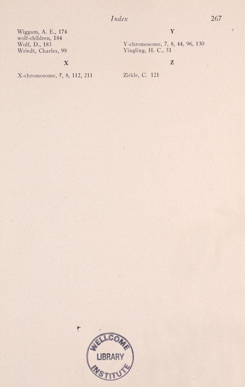 Wiggam, A. E., 174 wolf-children, 184 Wolf, D., 183 Wriedt, Charles, 99 X X-chromosome, 7, 8, 112, 211 Y Y-chromosome, 7, 8, 44, 96, 130 Yingling, H. C., SI Z Zirkle, C. 121