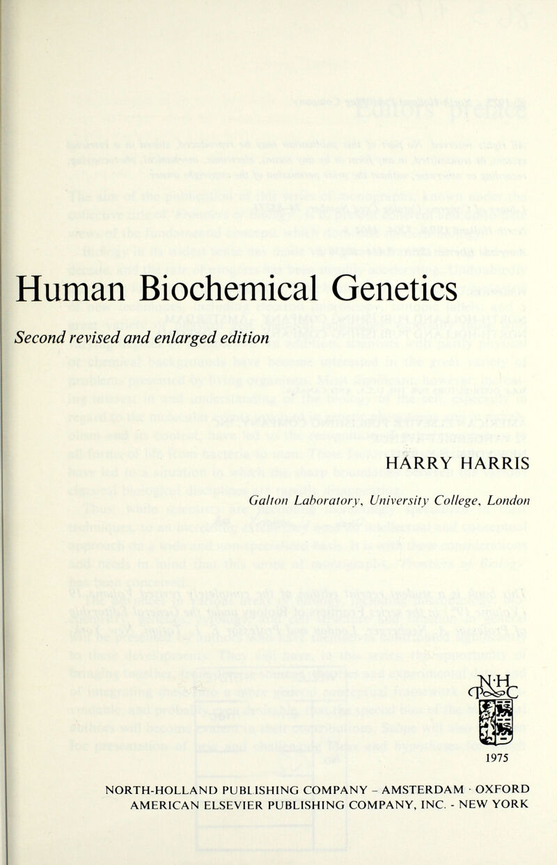 Human Biochemical Genetics Second revised and enlarged edition HARRY HARRIS Galton Laboratory, University College, London CTÖib 1975 NORTH-HOLLAND PUBLISHING COMPANY - AMSTERDAM • OXFORD AMERICAN ELSEVIER PUBLISHING COMPANY, INC. - NEW YORK