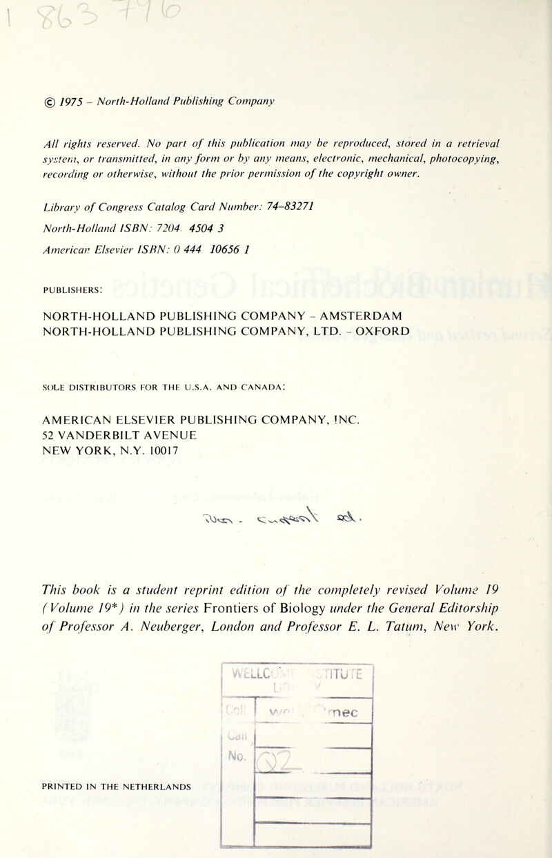 (с) 1975 - North-Holland Publishing Company AU rights reserved. No part of this publication may be reproduced, stored in a retrieval system, or transmitted, in any form or by any means, electronic, mechanical, photocopying, recording or otherwise, without the prior permission of the copyright owner. Library of Congress Catalog Card Number: 74-83271 North-Holland ISBN: 7204. 4504 3 American Elsevier ISBN: 0 444 10656 1 publishers: NORTH-HOLLAND PUBLISHING COMPANY - AMSTERDAM NORTH-HOLLAND PUBLISHING COMPANY, LTD. - OXFORD sole distributors for the u.s.a. and canada! AMERICAN ELSEVIER PUBLISHING COMPANY, !NC. 52 VANDERBILT AVENUE NEW YORK, N.Y. 10017 This book is a student reprint edition of the completely revised Volume 19 (Volume 19*) in the series Frontiers of Biology under the General Editorship of Professor A. Neuberger, London and Professor E. L. TatUm, New York. printed in the netherlands