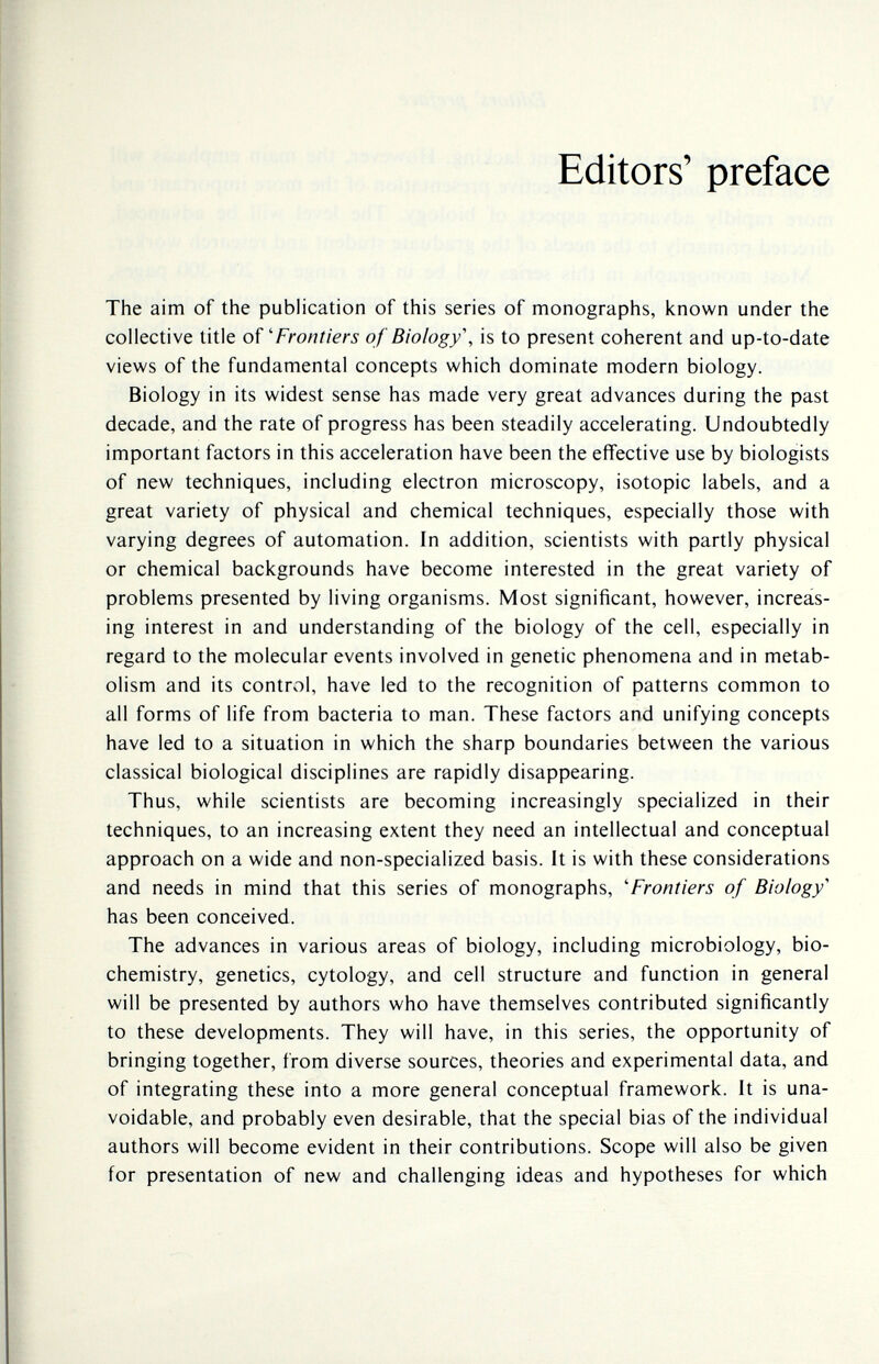 Editors' preface The aim of the publication of this series of monographs, known under the collective title oí 'Frontiers of Biology', is to present coherent and up-to-date views of the fundamental concepts which dominate modern biology. Biology in its widest sense has made very great advances during the past decade, and the rate of progress has been steadily accelerating. Undoubtedly important factors in this acceleration have been the effective use by biologists of new techniques, including electron microscopy, isotopie labels, and a great variety of physical and chemical techniques, especially those with varying degrees of automation. In addition, scientists with partly physical or chemical backgrounds have become interested in the great variety of problems presented by living organisms. Most significant, however, increás- ing interest in and understanding of the biology of the cell, especially in regard to the molecular events involved in genetic phenomena and in metab¬ olism and its control, have led to the recognition of patterns common to all forms of life from bacteria to man. These factors and unifying concepts have led to a situation in which the sharp boundaries between the various classical biological disciplines are rapidly disappearing. Thus, while scientists are becoming increasingly specialized in their techniques, to an increasing extent they need an intellectual and conceptual approach on a wide and non-specialized basis. It is with these considerations and needs in mind that this series of monographs, 'Frontiers of Biology'' has been conceived. The advances in various areas of biology, including microbiology, bio¬ chemistry, genetics, cytology, and cell structure and function in general will be presented by authors who have themselves contributed significantly to these developments. They will have, in this series, the opportunity of bringing together, from diverse sources, theories and experimental data, and of integrating these into a more general conceptual framework. It is una¬ voidable, and probably even desirable, that the special bias of the individual authors will become evident in their contributions. Scope will also be given for presentation of new and challenging ideas and hypotheses for which