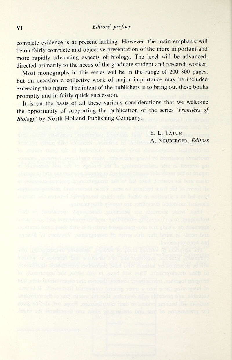 VI Editors'' preface complete evidence is at present lacking. However, the main emphasis will be on fairly complete and objective presentation of the more important and more rapidly advancing aspects of biology. The level will be advanced, directed primarily to the needs of the graduate student and research worker. Most monographs in this series will be in the range of 200-300 pages, but on occasion a collective work of major importance may be included exceeding this figure. The intent of the publishers is to bring out these books promptly and in fairly quick succession. It is on the basis of all these various considerations that we welcome the opportunity of supporting the publication of the series 'Frontiers of Biology' by North-Holland Publishing Company. E. L. Tatum A. Neuberger, Editors